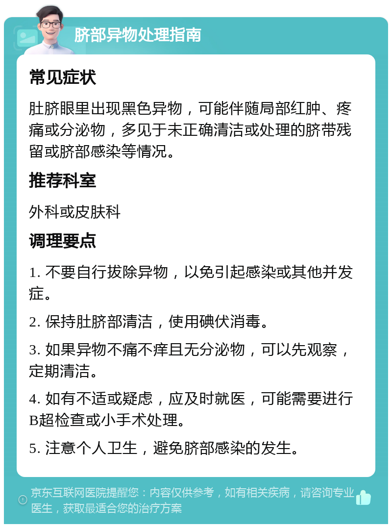 脐部异物处理指南 常见症状 肚脐眼里出现黑色异物，可能伴随局部红肿、疼痛或分泌物，多见于未正确清洁或处理的脐带残留或脐部感染等情况。 推荐科室 外科或皮肤科 调理要点 1. 不要自行拔除异物，以免引起感染或其他并发症。 2. 保持肚脐部清洁，使用碘伏消毒。 3. 如果异物不痛不痒且无分泌物，可以先观察，定期清洁。 4. 如有不适或疑虑，应及时就医，可能需要进行B超检查或小手术处理。 5. 注意个人卫生，避免脐部感染的发生。