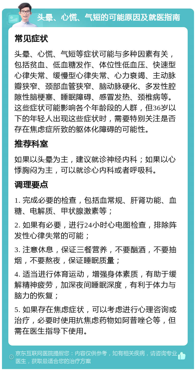 头晕、心慌、气短的可能原因及就医指南 常见症状 头晕、心慌、气短等症状可能与多种因素有关，包括贫血、低血糖发作、体位性低血压、快速型心律失常、缓慢型心律失常、心力衰竭、主动脉瓣狭窄、颈部血管狭窄、脑动脉硬化、多发性腔隙性脑梗塞、睡眠障碍、感冒发热、颈椎病等。这些症状可能影响各个年龄段的人群，但36岁以下的年轻人出现这些症状时，需要特别关注是否存在焦虑症所致的躯体化障碍的可能性。 推荐科室 如果以头晕为主，建议就诊神经内科；如果以心悸胸闷为主，可以就诊心内科或者呼吸科。 调理要点 1. 完成必要的检查，包括血常规、肝肾功能、血糖、电解质、甲状腺激素等； 2. 如果有必要，进行24小时心电图检查，排除阵发性心律失常的可能； 3. 注意休息，保证三餐营养，不要酗酒，不要抽烟，不要熬夜，保证睡眠质量； 4. 适当进行体育运动，增强身体素质，有助于缓解精神疲劳，加深夜间睡眠深度，有利于体力与脑力的恢复； 5. 如果存在焦虑症状，可以考虑进行心理咨询或治疗，必要时使用抗焦虑药物如阿普唑仑等，但需在医生指导下使用。