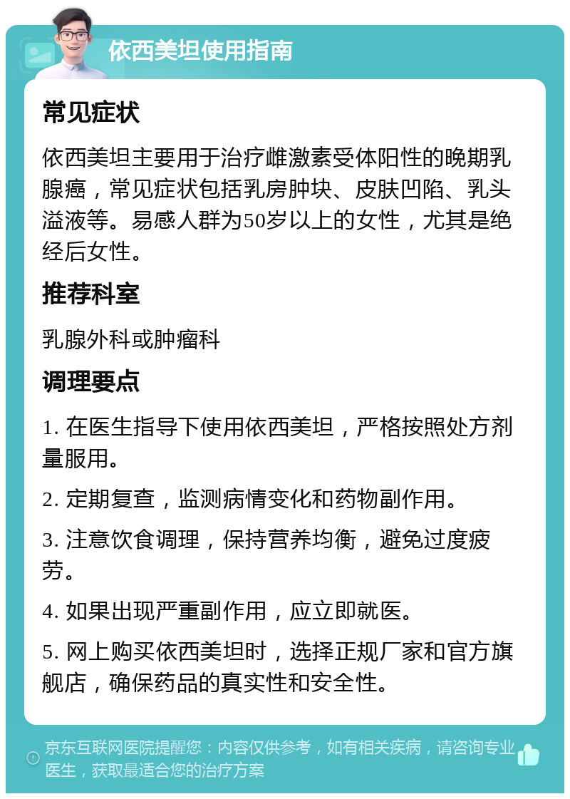 依西美坦使用指南 常见症状 依西美坦主要用于治疗雌激素受体阳性的晚期乳腺癌，常见症状包括乳房肿块、皮肤凹陷、乳头溢液等。易感人群为50岁以上的女性，尤其是绝经后女性。 推荐科室 乳腺外科或肿瘤科 调理要点 1. 在医生指导下使用依西美坦，严格按照处方剂量服用。 2. 定期复查，监测病情变化和药物副作用。 3. 注意饮食调理，保持营养均衡，避免过度疲劳。 4. 如果出现严重副作用，应立即就医。 5. 网上购买依西美坦时，选择正规厂家和官方旗舰店，确保药品的真实性和安全性。