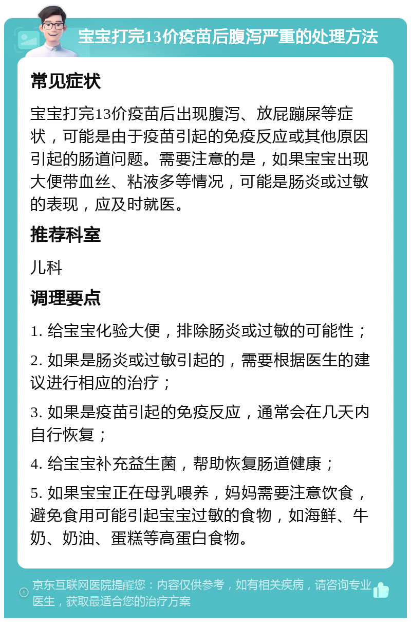 宝宝打完13价疫苗后腹泻严重的处理方法 常见症状 宝宝打完13价疫苗后出现腹泻、放屁蹦屎等症状，可能是由于疫苗引起的免疫反应或其他原因引起的肠道问题。需要注意的是，如果宝宝出现大便带血丝、粘液多等情况，可能是肠炎或过敏的表现，应及时就医。 推荐科室 儿科 调理要点 1. 给宝宝化验大便，排除肠炎或过敏的可能性； 2. 如果是肠炎或过敏引起的，需要根据医生的建议进行相应的治疗； 3. 如果是疫苗引起的免疫反应，通常会在几天内自行恢复； 4. 给宝宝补充益生菌，帮助恢复肠道健康； 5. 如果宝宝正在母乳喂养，妈妈需要注意饮食，避免食用可能引起宝宝过敏的食物，如海鲜、牛奶、奶油、蛋糕等高蛋白食物。