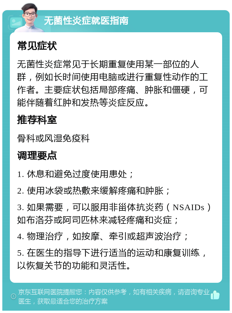 无菌性炎症就医指南 常见症状 无菌性炎症常见于长期重复使用某一部位的人群，例如长时间使用电脑或进行重复性动作的工作者。主要症状包括局部疼痛、肿胀和僵硬，可能伴随着红肿和发热等炎症反应。 推荐科室 骨科或风湿免疫科 调理要点 1. 休息和避免过度使用患处； 2. 使用冰袋或热敷来缓解疼痛和肿胀； 3. 如果需要，可以服用非甾体抗炎药（NSAIDs）如布洛芬或阿司匹林来减轻疼痛和炎症； 4. 物理治疗，如按摩、牵引或超声波治疗； 5. 在医生的指导下进行适当的运动和康复训练，以恢复关节的功能和灵活性。