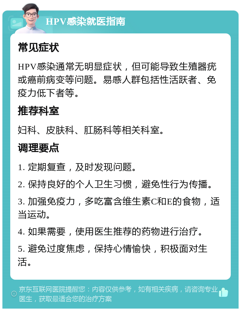 HPV感染就医指南 常见症状 HPV感染通常无明显症状，但可能导致生殖器疣或癌前病变等问题。易感人群包括性活跃者、免疫力低下者等。 推荐科室 妇科、皮肤科、肛肠科等相关科室。 调理要点 1. 定期复查，及时发现问题。 2. 保持良好的个人卫生习惯，避免性行为传播。 3. 加强免疫力，多吃富含维生素C和E的食物，适当运动。 4. 如果需要，使用医生推荐的药物进行治疗。 5. 避免过度焦虑，保持心情愉快，积极面对生活。