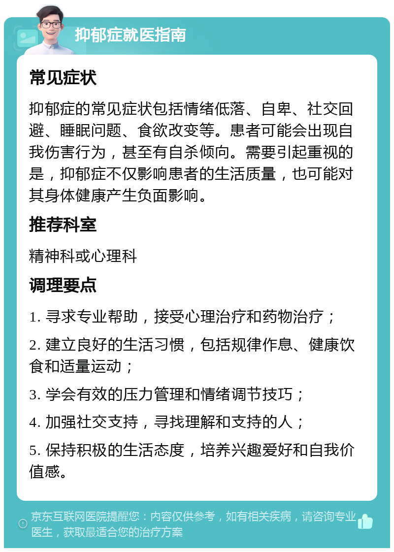 抑郁症就医指南 常见症状 抑郁症的常见症状包括情绪低落、自卑、社交回避、睡眠问题、食欲改变等。患者可能会出现自我伤害行为，甚至有自杀倾向。需要引起重视的是，抑郁症不仅影响患者的生活质量，也可能对其身体健康产生负面影响。 推荐科室 精神科或心理科 调理要点 1. 寻求专业帮助，接受心理治疗和药物治疗； 2. 建立良好的生活习惯，包括规律作息、健康饮食和适量运动； 3. 学会有效的压力管理和情绪调节技巧； 4. 加强社交支持，寻找理解和支持的人； 5. 保持积极的生活态度，培养兴趣爱好和自我价值感。