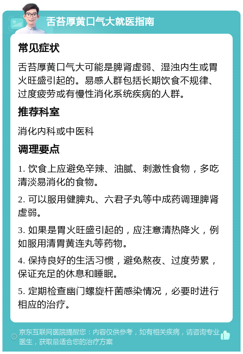 舌苔厚黄口气大就医指南 常见症状 舌苔厚黄口气大可能是脾肾虚弱、湿浊内生或胃火旺盛引起的。易感人群包括长期饮食不规律、过度疲劳或有慢性消化系统疾病的人群。 推荐科室 消化内科或中医科 调理要点 1. 饮食上应避免辛辣、油腻、刺激性食物，多吃清淡易消化的食物。 2. 可以服用健脾丸、六君子丸等中成药调理脾肾虚弱。 3. 如果是胃火旺盛引起的，应注意清热降火，例如服用清胃黄连丸等药物。 4. 保持良好的生活习惯，避免熬夜、过度劳累，保证充足的休息和睡眠。 5. 定期检查幽门螺旋杆菌感染情况，必要时进行相应的治疗。