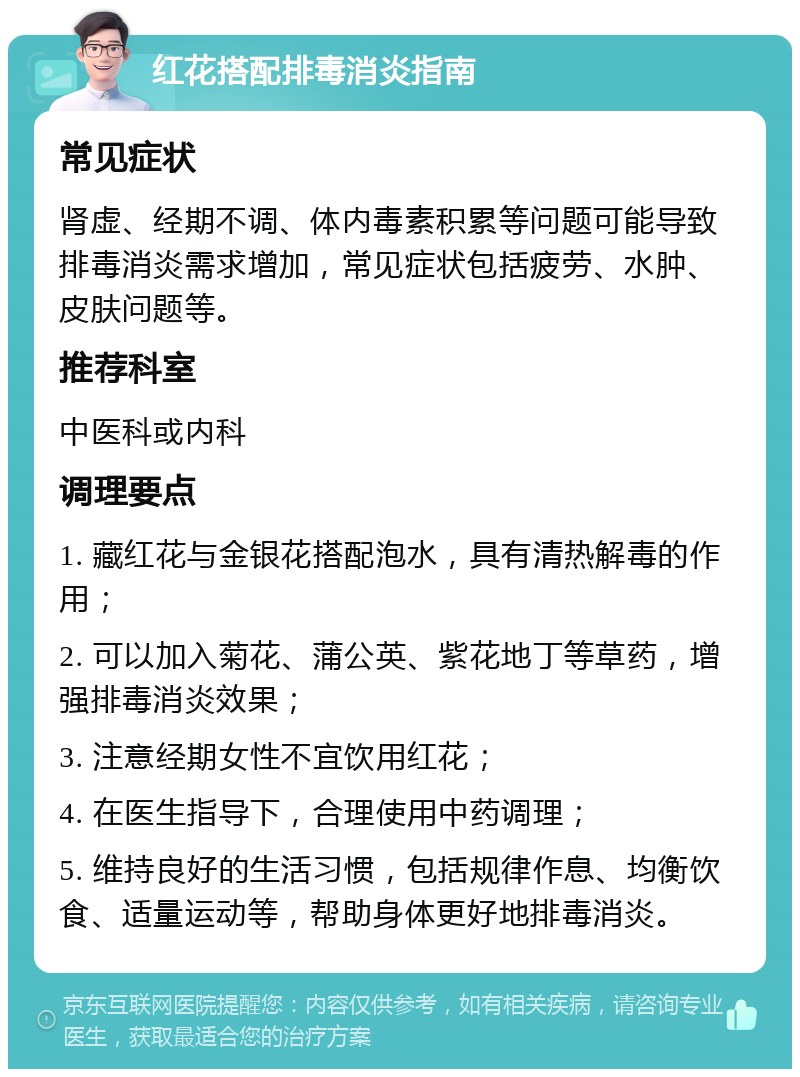 红花搭配排毒消炎指南 常见症状 肾虚、经期不调、体内毒素积累等问题可能导致排毒消炎需求增加，常见症状包括疲劳、水肿、皮肤问题等。 推荐科室 中医科或内科 调理要点 1. 藏红花与金银花搭配泡水，具有清热解毒的作用； 2. 可以加入菊花、蒲公英、紫花地丁等草药，增强排毒消炎效果； 3. 注意经期女性不宜饮用红花； 4. 在医生指导下，合理使用中药调理； 5. 维持良好的生活习惯，包括规律作息、均衡饮食、适量运动等，帮助身体更好地排毒消炎。