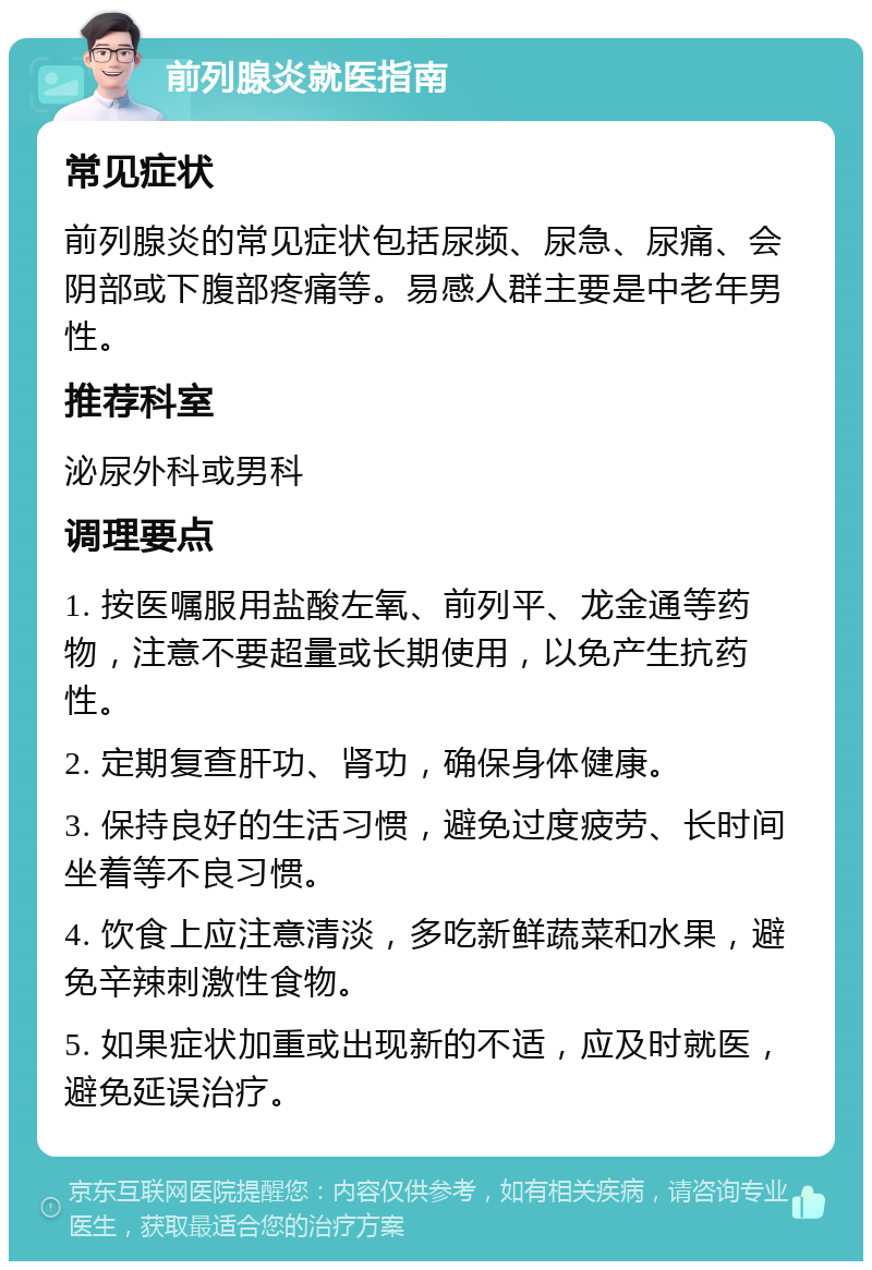 前列腺炎就医指南 常见症状 前列腺炎的常见症状包括尿频、尿急、尿痛、会阴部或下腹部疼痛等。易感人群主要是中老年男性。 推荐科室 泌尿外科或男科 调理要点 1. 按医嘱服用盐酸左氧、前列平、龙金通等药物，注意不要超量或长期使用，以免产生抗药性。 2. 定期复查肝功、肾功，确保身体健康。 3. 保持良好的生活习惯，避免过度疲劳、长时间坐着等不良习惯。 4. 饮食上应注意清淡，多吃新鲜蔬菜和水果，避免辛辣刺激性食物。 5. 如果症状加重或出现新的不适，应及时就医，避免延误治疗。