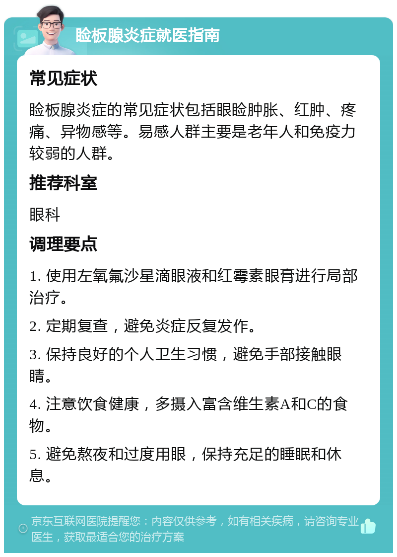 睑板腺炎症就医指南 常见症状 睑板腺炎症的常见症状包括眼睑肿胀、红肿、疼痛、异物感等。易感人群主要是老年人和免疫力较弱的人群。 推荐科室 眼科 调理要点 1. 使用左氧氟沙星滴眼液和红霉素眼膏进行局部治疗。 2. 定期复查，避免炎症反复发作。 3. 保持良好的个人卫生习惯，避免手部接触眼睛。 4. 注意饮食健康，多摄入富含维生素A和C的食物。 5. 避免熬夜和过度用眼，保持充足的睡眠和休息。