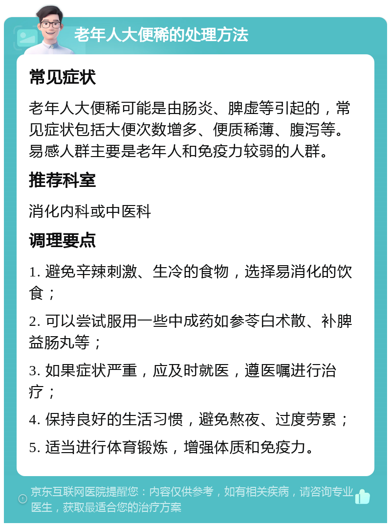 老年人大便稀的处理方法 常见症状 老年人大便稀可能是由肠炎、脾虚等引起的，常见症状包括大便次数增多、便质稀薄、腹泻等。易感人群主要是老年人和免疫力较弱的人群。 推荐科室 消化内科或中医科 调理要点 1. 避免辛辣刺激、生冷的食物，选择易消化的饮食； 2. 可以尝试服用一些中成药如参苓白术散、补脾益肠丸等； 3. 如果症状严重，应及时就医，遵医嘱进行治疗； 4. 保持良好的生活习惯，避免熬夜、过度劳累； 5. 适当进行体育锻炼，增强体质和免疫力。