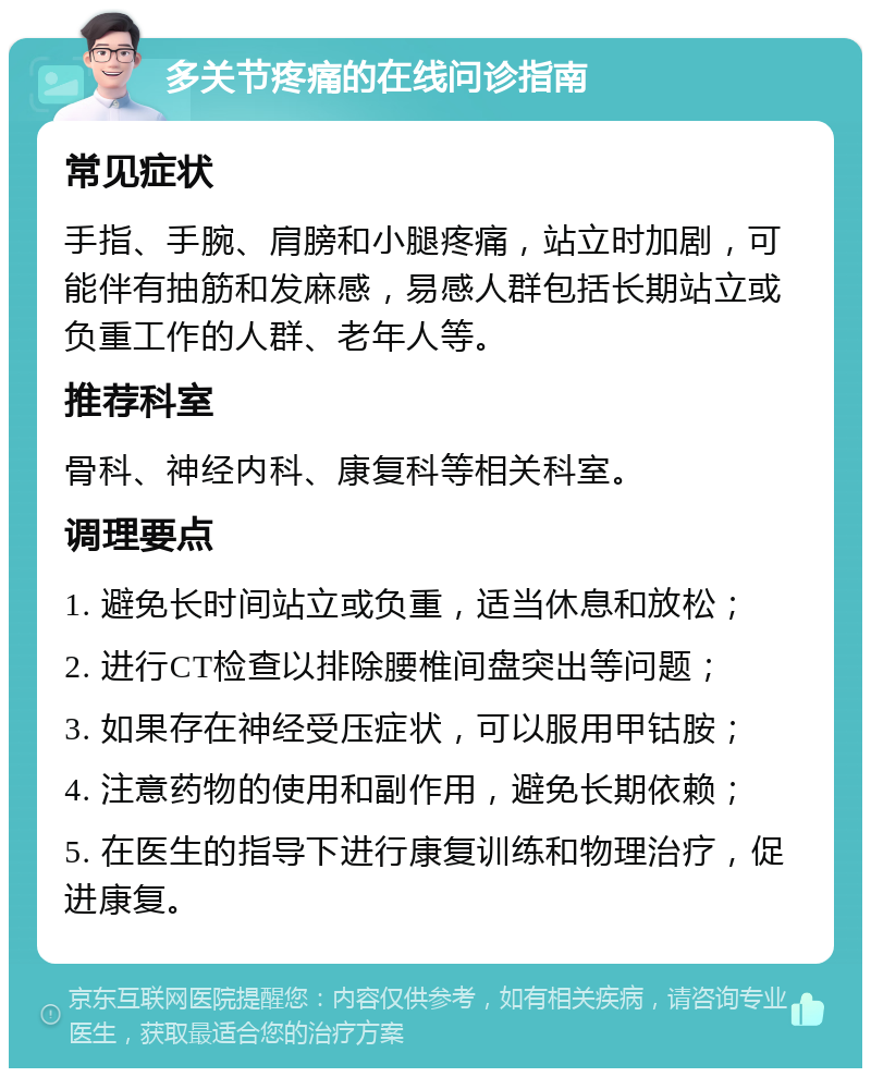 多关节疼痛的在线问诊指南 常见症状 手指、手腕、肩膀和小腿疼痛，站立时加剧，可能伴有抽筋和发麻感，易感人群包括长期站立或负重工作的人群、老年人等。 推荐科室 骨科、神经内科、康复科等相关科室。 调理要点 1. 避免长时间站立或负重，适当休息和放松； 2. 进行CT检查以排除腰椎间盘突出等问题； 3. 如果存在神经受压症状，可以服用甲钴胺； 4. 注意药物的使用和副作用，避免长期依赖； 5. 在医生的指导下进行康复训练和物理治疗，促进康复。