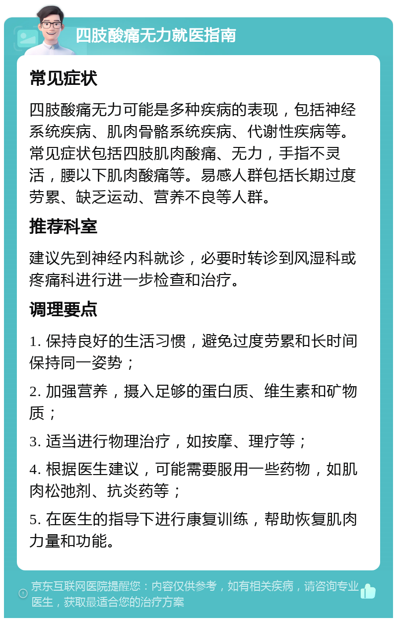 四肢酸痛无力就医指南 常见症状 四肢酸痛无力可能是多种疾病的表现，包括神经系统疾病、肌肉骨骼系统疾病、代谢性疾病等。常见症状包括四肢肌肉酸痛、无力，手指不灵活，腰以下肌肉酸痛等。易感人群包括长期过度劳累、缺乏运动、营养不良等人群。 推荐科室 建议先到神经内科就诊，必要时转诊到风湿科或疼痛科进行进一步检查和治疗。 调理要点 1. 保持良好的生活习惯，避免过度劳累和长时间保持同一姿势； 2. 加强营养，摄入足够的蛋白质、维生素和矿物质； 3. 适当进行物理治疗，如按摩、理疗等； 4. 根据医生建议，可能需要服用一些药物，如肌肉松弛剂、抗炎药等； 5. 在医生的指导下进行康复训练，帮助恢复肌肉力量和功能。