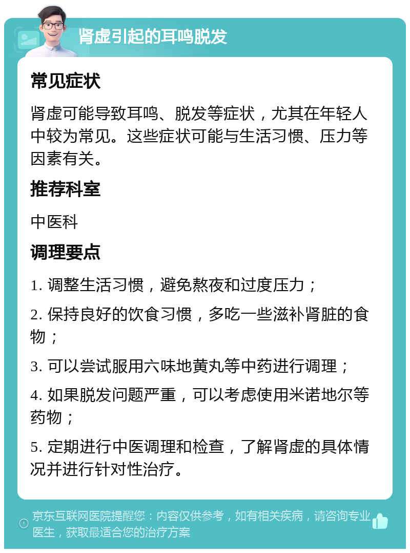 肾虚引起的耳鸣脱发 常见症状 肾虚可能导致耳鸣、脱发等症状，尤其在年轻人中较为常见。这些症状可能与生活习惯、压力等因素有关。 推荐科室 中医科 调理要点 1. 调整生活习惯，避免熬夜和过度压力； 2. 保持良好的饮食习惯，多吃一些滋补肾脏的食物； 3. 可以尝试服用六味地黄丸等中药进行调理； 4. 如果脱发问题严重，可以考虑使用米诺地尔等药物； 5. 定期进行中医调理和检查，了解肾虚的具体情况并进行针对性治疗。