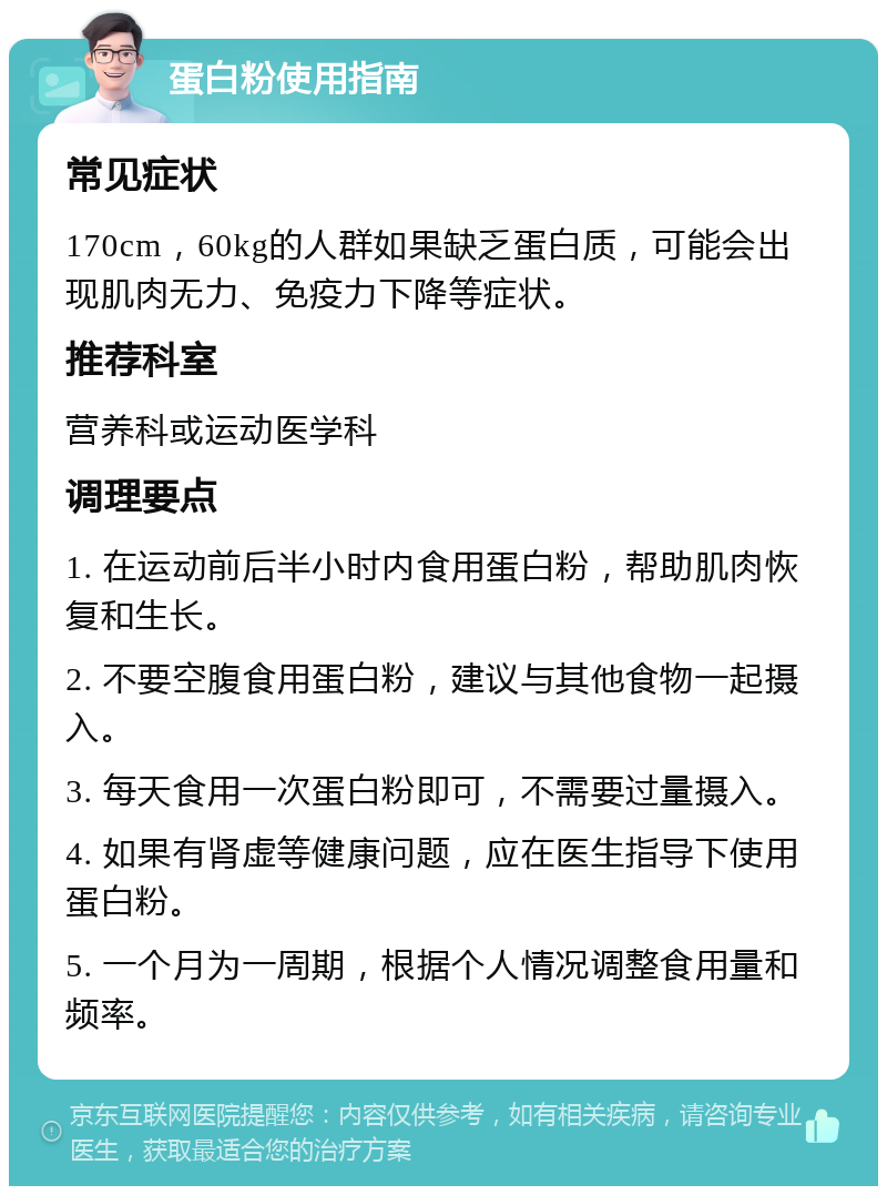 蛋白粉使用指南 常见症状 170cm，60kg的人群如果缺乏蛋白质，可能会出现肌肉无力、免疫力下降等症状。 推荐科室 营养科或运动医学科 调理要点 1. 在运动前后半小时内食用蛋白粉，帮助肌肉恢复和生长。 2. 不要空腹食用蛋白粉，建议与其他食物一起摄入。 3. 每天食用一次蛋白粉即可，不需要过量摄入。 4. 如果有肾虚等健康问题，应在医生指导下使用蛋白粉。 5. 一个月为一周期，根据个人情况调整食用量和频率。