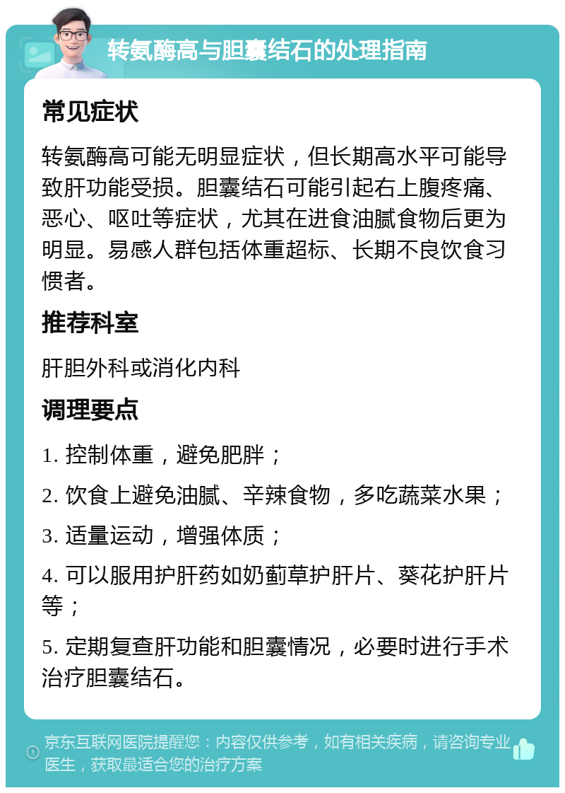 转氨酶高与胆囊结石的处理指南 常见症状 转氨酶高可能无明显症状，但长期高水平可能导致肝功能受损。胆囊结石可能引起右上腹疼痛、恶心、呕吐等症状，尤其在进食油腻食物后更为明显。易感人群包括体重超标、长期不良饮食习惯者。 推荐科室 肝胆外科或消化内科 调理要点 1. 控制体重，避免肥胖； 2. 饮食上避免油腻、辛辣食物，多吃蔬菜水果； 3. 适量运动，增强体质； 4. 可以服用护肝药如奶蓟草护肝片、葵花护肝片等； 5. 定期复查肝功能和胆囊情况，必要时进行手术治疗胆囊结石。