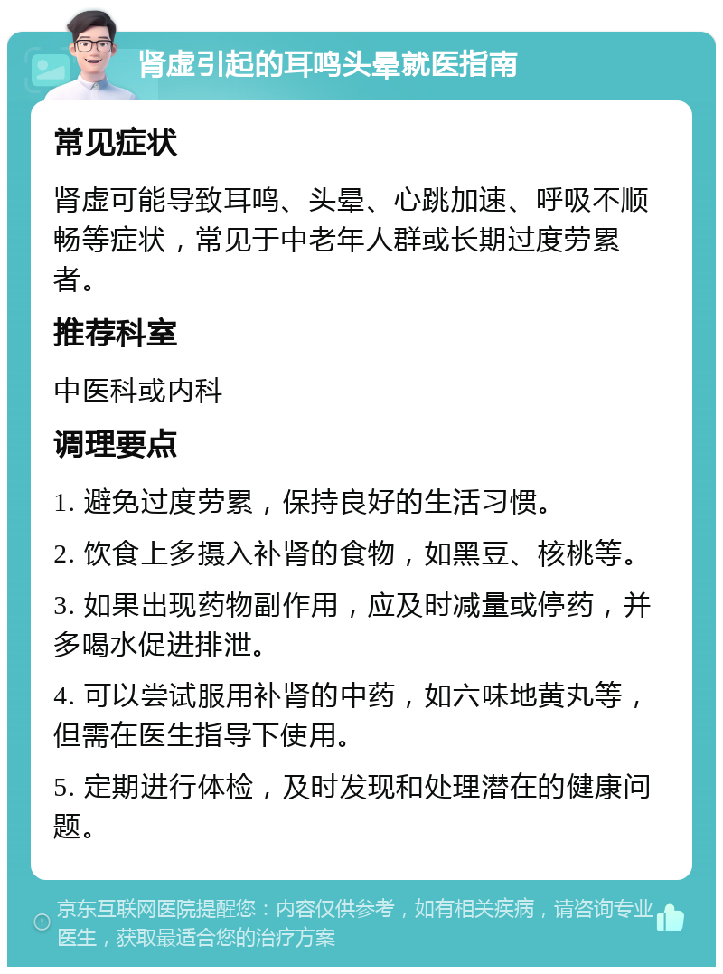 肾虚引起的耳鸣头晕就医指南 常见症状 肾虚可能导致耳鸣、头晕、心跳加速、呼吸不顺畅等症状，常见于中老年人群或长期过度劳累者。 推荐科室 中医科或内科 调理要点 1. 避免过度劳累，保持良好的生活习惯。 2. 饮食上多摄入补肾的食物，如黑豆、核桃等。 3. 如果出现药物副作用，应及时减量或停药，并多喝水促进排泄。 4. 可以尝试服用补肾的中药，如六味地黄丸等，但需在医生指导下使用。 5. 定期进行体检，及时发现和处理潜在的健康问题。