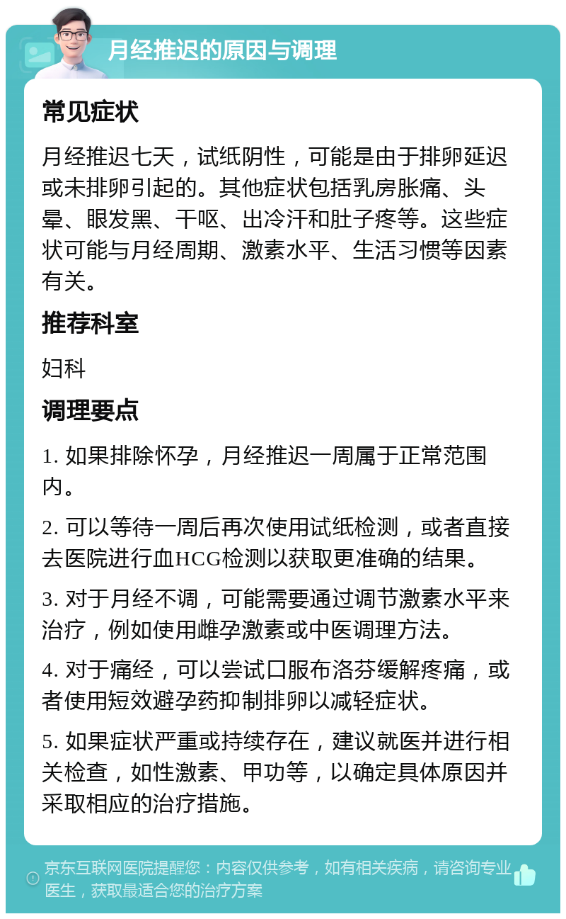 月经推迟的原因与调理 常见症状 月经推迟七天，试纸阴性，可能是由于排卵延迟或未排卵引起的。其他症状包括乳房胀痛、头晕、眼发黑、干呕、出冷汗和肚子疼等。这些症状可能与月经周期、激素水平、生活习惯等因素有关。 推荐科室 妇科 调理要点 1. 如果排除怀孕，月经推迟一周属于正常范围内。 2. 可以等待一周后再次使用试纸检测，或者直接去医院进行血HCG检测以获取更准确的结果。 3. 对于月经不调，可能需要通过调节激素水平来治疗，例如使用雌孕激素或中医调理方法。 4. 对于痛经，可以尝试口服布洛芬缓解疼痛，或者使用短效避孕药抑制排卵以减轻症状。 5. 如果症状严重或持续存在，建议就医并进行相关检查，如性激素、甲功等，以确定具体原因并采取相应的治疗措施。