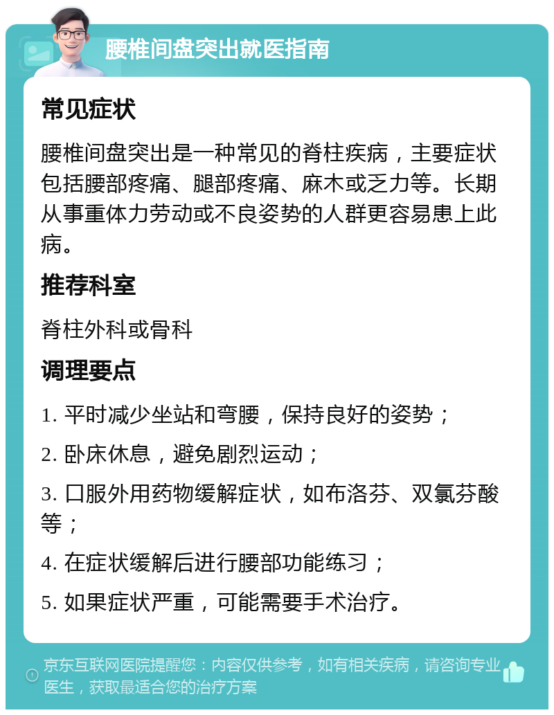 腰椎间盘突出就医指南 常见症状 腰椎间盘突出是一种常见的脊柱疾病，主要症状包括腰部疼痛、腿部疼痛、麻木或乏力等。长期从事重体力劳动或不良姿势的人群更容易患上此病。 推荐科室 脊柱外科或骨科 调理要点 1. 平时减少坐站和弯腰，保持良好的姿势； 2. 卧床休息，避免剧烈运动； 3. 口服外用药物缓解症状，如布洛芬、双氯芬酸等； 4. 在症状缓解后进行腰部功能练习； 5. 如果症状严重，可能需要手术治疗。