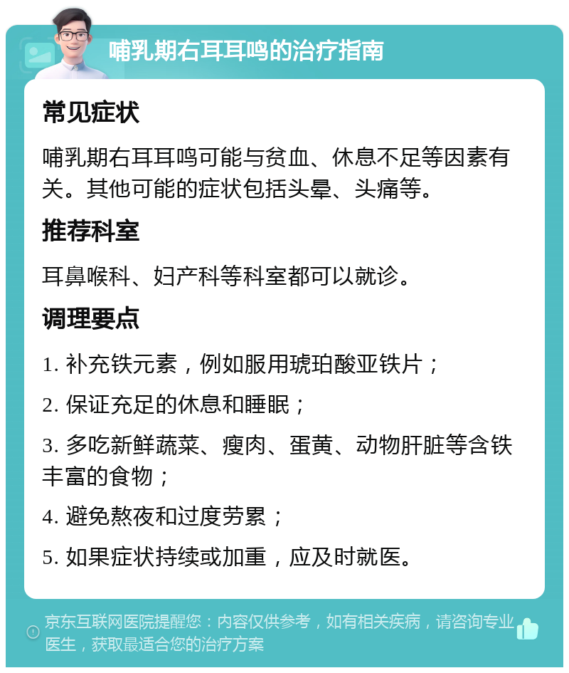 哺乳期右耳耳鸣的治疗指南 常见症状 哺乳期右耳耳鸣可能与贫血、休息不足等因素有关。其他可能的症状包括头晕、头痛等。 推荐科室 耳鼻喉科、妇产科等科室都可以就诊。 调理要点 1. 补充铁元素，例如服用琥珀酸亚铁片； 2. 保证充足的休息和睡眠； 3. 多吃新鲜蔬菜、瘦肉、蛋黄、动物肝脏等含铁丰富的食物； 4. 避免熬夜和过度劳累； 5. 如果症状持续或加重，应及时就医。