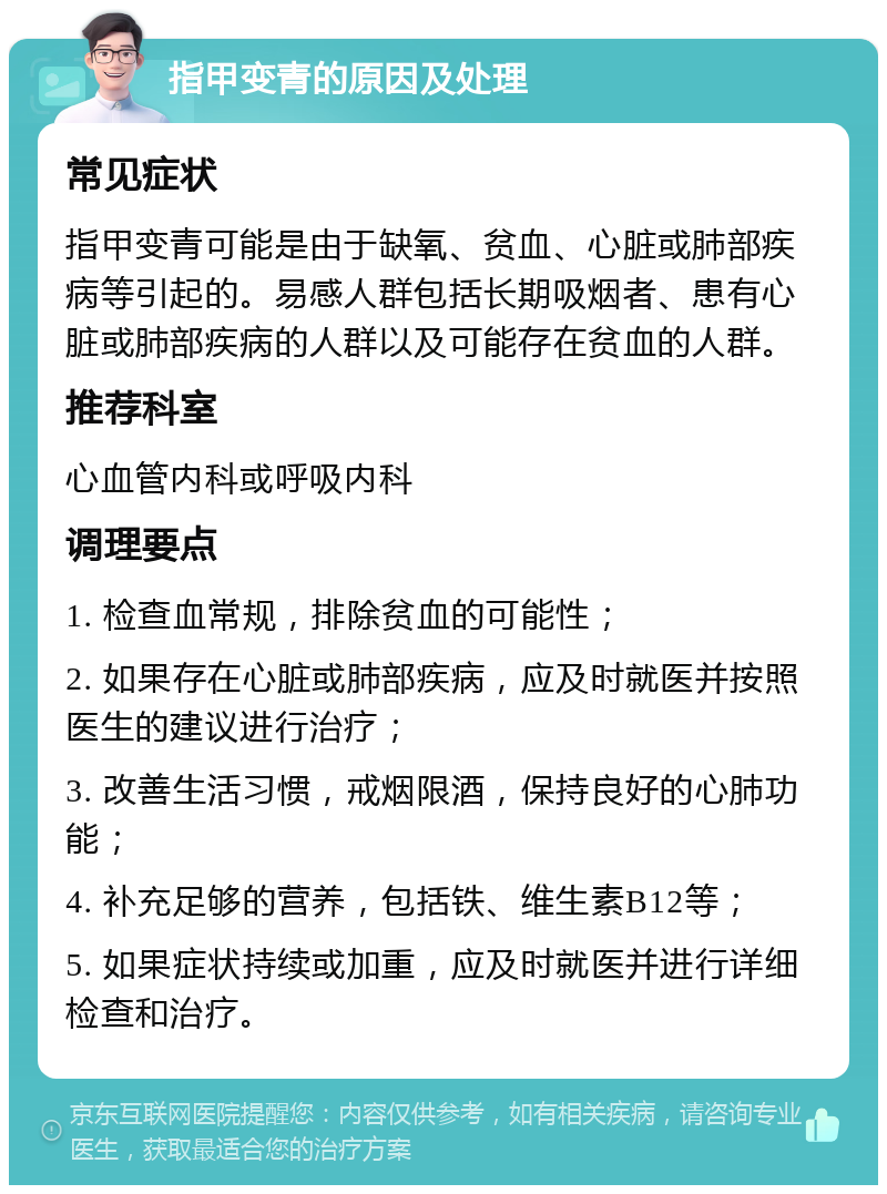 指甲变青的原因及处理 常见症状 指甲变青可能是由于缺氧、贫血、心脏或肺部疾病等引起的。易感人群包括长期吸烟者、患有心脏或肺部疾病的人群以及可能存在贫血的人群。 推荐科室 心血管内科或呼吸内科 调理要点 1. 检查血常规，排除贫血的可能性； 2. 如果存在心脏或肺部疾病，应及时就医并按照医生的建议进行治疗； 3. 改善生活习惯，戒烟限酒，保持良好的心肺功能； 4. 补充足够的营养，包括铁、维生素B12等； 5. 如果症状持续或加重，应及时就医并进行详细检查和治疗。