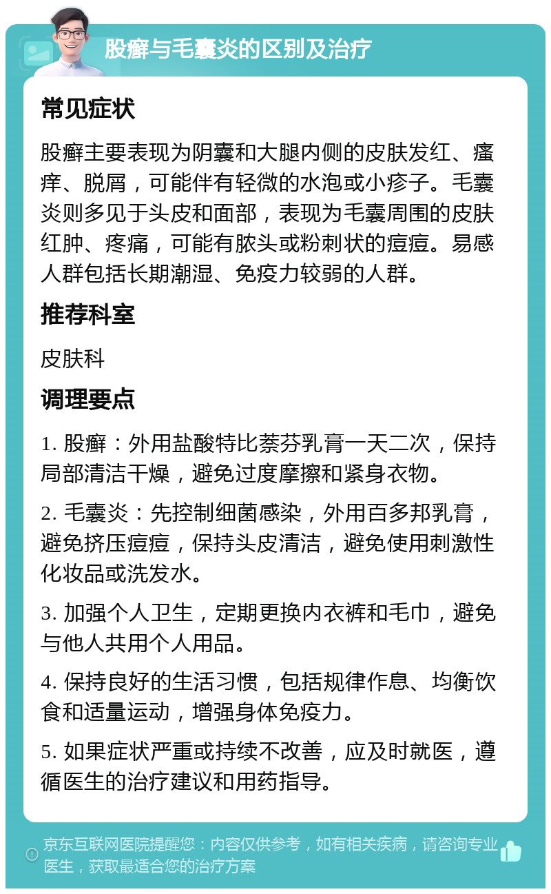 股癣与毛囊炎的区别及治疗 常见症状 股癣主要表现为阴囊和大腿内侧的皮肤发红、瘙痒、脱屑，可能伴有轻微的水泡或小疹子。毛囊炎则多见于头皮和面部，表现为毛囊周围的皮肤红肿、疼痛，可能有脓头或粉刺状的痘痘。易感人群包括长期潮湿、免疫力较弱的人群。 推荐科室 皮肤科 调理要点 1. 股癣：外用盐酸特比萘芬乳膏一天二次，保持局部清洁干燥，避免过度摩擦和紧身衣物。 2. 毛囊炎：先控制细菌感染，外用百多邦乳膏，避免挤压痘痘，保持头皮清洁，避免使用刺激性化妆品或洗发水。 3. 加强个人卫生，定期更换内衣裤和毛巾，避免与他人共用个人用品。 4. 保持良好的生活习惯，包括规律作息、均衡饮食和适量运动，增强身体免疫力。 5. 如果症状严重或持续不改善，应及时就医，遵循医生的治疗建议和用药指导。