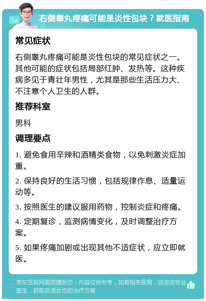 右侧睾丸疼痛可能是炎性包块？就医指南 常见症状 右侧睾丸疼痛可能是炎性包块的常见症状之一。其他可能的症状包括局部红肿、发热等。这种疾病多见于青壮年男性，尤其是那些生活压力大、不注意个人卫生的人群。 推荐科室 男科 调理要点 1. 避免食用辛辣和酒精类食物，以免刺激炎症加重。 2. 保持良好的生活习惯，包括规律作息、适量运动等。 3. 按照医生的建议服用药物，控制炎症和疼痛。 4. 定期复诊，监测病情变化，及时调整治疗方案。 5. 如果疼痛加剧或出现其他不适症状，应立即就医。