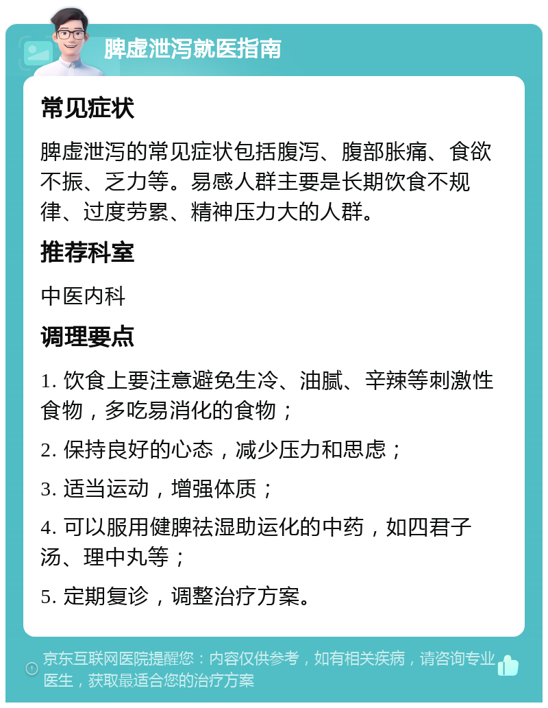 脾虚泄泻就医指南 常见症状 脾虚泄泻的常见症状包括腹泻、腹部胀痛、食欲不振、乏力等。易感人群主要是长期饮食不规律、过度劳累、精神压力大的人群。 推荐科室 中医内科 调理要点 1. 饮食上要注意避免生冷、油腻、辛辣等刺激性食物，多吃易消化的食物； 2. 保持良好的心态，减少压力和思虑； 3. 适当运动，增强体质； 4. 可以服用健脾祛湿助运化的中药，如四君子汤、理中丸等； 5. 定期复诊，调整治疗方案。