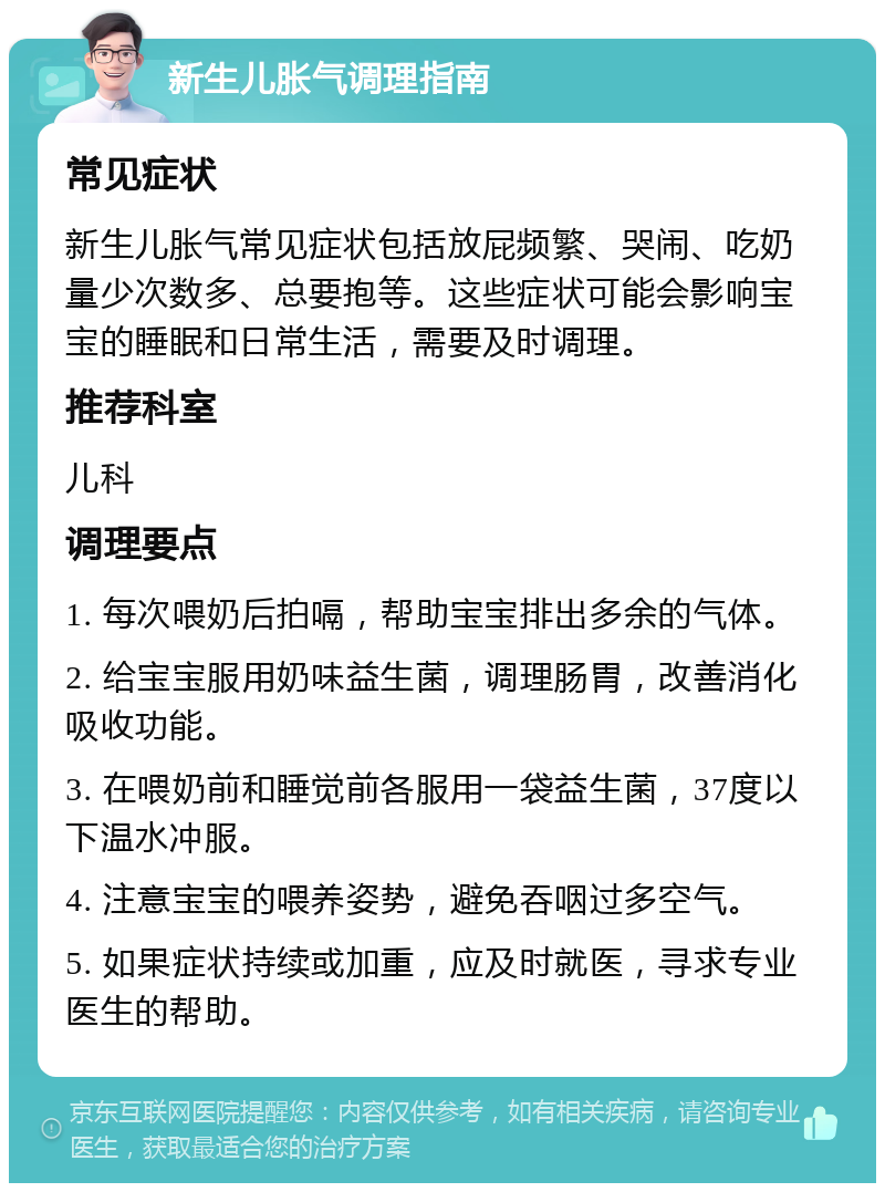 新生儿胀气调理指南 常见症状 新生儿胀气常见症状包括放屁频繁、哭闹、吃奶量少次数多、总要抱等。这些症状可能会影响宝宝的睡眠和日常生活，需要及时调理。 推荐科室 儿科 调理要点 1. 每次喂奶后拍嗝，帮助宝宝排出多余的气体。 2. 给宝宝服用奶味益生菌，调理肠胃，改善消化吸收功能。 3. 在喂奶前和睡觉前各服用一袋益生菌，37度以下温水冲服。 4. 注意宝宝的喂养姿势，避免吞咽过多空气。 5. 如果症状持续或加重，应及时就医，寻求专业医生的帮助。