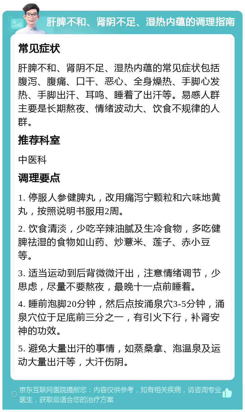 肝脾不和、肾阴不足、湿热内蕴的调理指南 常见症状 肝脾不和、肾阴不足、湿热内蕴的常见症状包括腹泻、腹痛、口干、恶心、全身燥热、手脚心发热、手脚出汗、耳鸣、睡着了出汗等。易感人群主要是长期熬夜、情绪波动大、饮食不规律的人群。 推荐科室 中医科 调理要点 1. 停服人参健脾丸，改用痛泻宁颗粒和六味地黄丸，按照说明书服用2周。 2. 饮食清淡，少吃辛辣油腻及生冷食物，多吃健脾祛湿的食物如山药、炒薏米、莲子、赤小豆等。 3. 适当运动到后背微微汗出，注意情绪调节，少思虑，尽量不要熬夜，最晚十一点前睡着。 4. 睡前泡脚20分钟，然后点按涌泉穴3-5分钟，涌泉穴位于足底前三分之一，有引火下行，补肾安神的功效。 5. 避免大量出汗的事情，如蒸桑拿、泡温泉及运动大量出汗等，大汗伤阴。