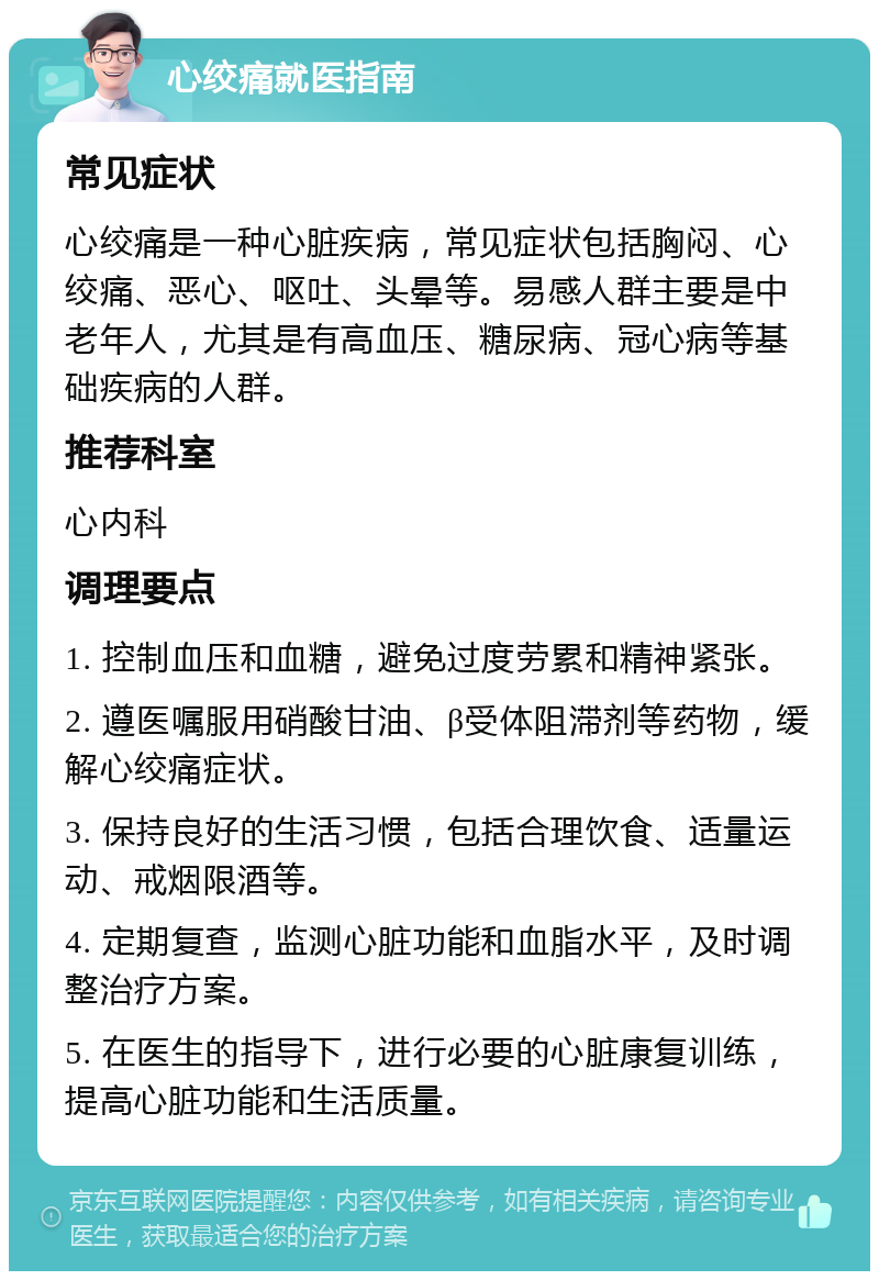 心绞痛就医指南 常见症状 心绞痛是一种心脏疾病，常见症状包括胸闷、心绞痛、恶心、呕吐、头晕等。易感人群主要是中老年人，尤其是有高血压、糖尿病、冠心病等基础疾病的人群。 推荐科室 心内科 调理要点 1. 控制血压和血糖，避免过度劳累和精神紧张。 2. 遵医嘱服用硝酸甘油、β受体阻滞剂等药物，缓解心绞痛症状。 3. 保持良好的生活习惯，包括合理饮食、适量运动、戒烟限酒等。 4. 定期复查，监测心脏功能和血脂水平，及时调整治疗方案。 5. 在医生的指导下，进行必要的心脏康复训练，提高心脏功能和生活质量。