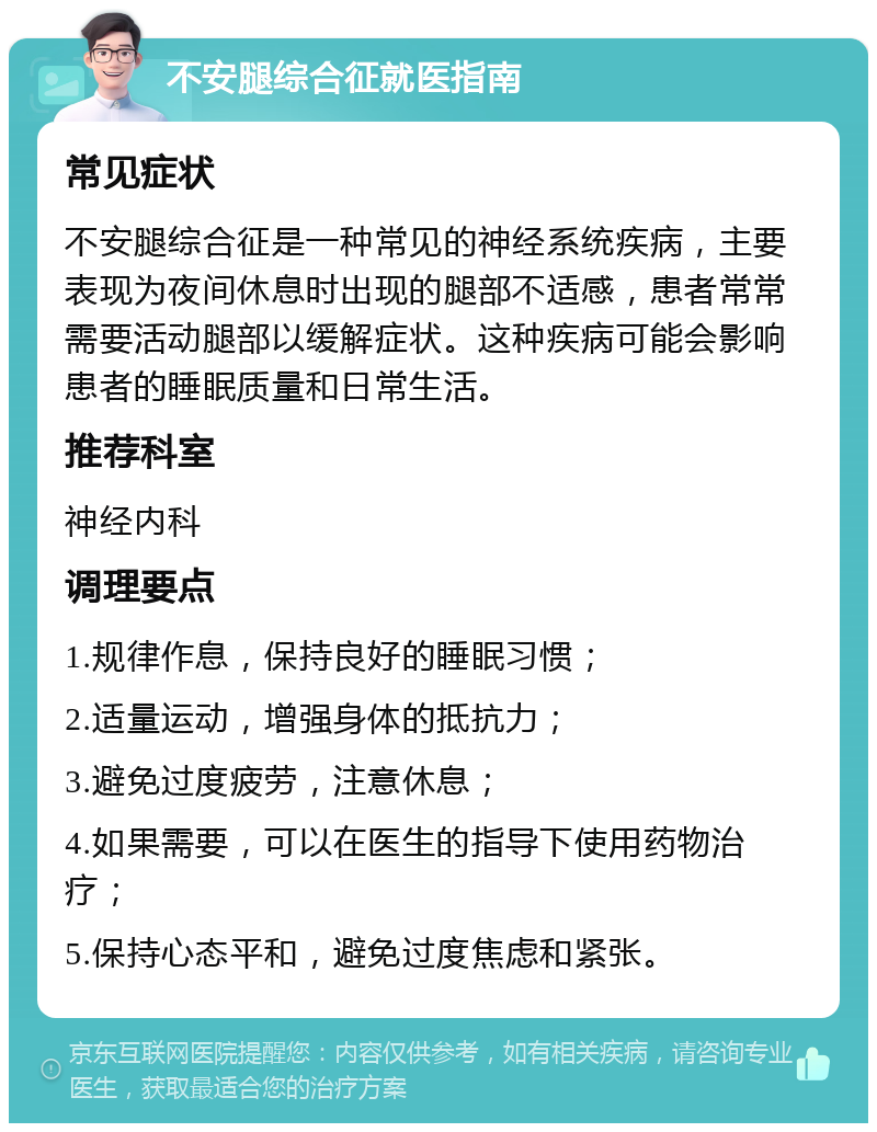 不安腿综合征就医指南 常见症状 不安腿综合征是一种常见的神经系统疾病，主要表现为夜间休息时出现的腿部不适感，患者常常需要活动腿部以缓解症状。这种疾病可能会影响患者的睡眠质量和日常生活。 推荐科室 神经内科 调理要点 1.规律作息，保持良好的睡眠习惯； 2.适量运动，增强身体的抵抗力； 3.避免过度疲劳，注意休息； 4.如果需要，可以在医生的指导下使用药物治疗； 5.保持心态平和，避免过度焦虑和紧张。