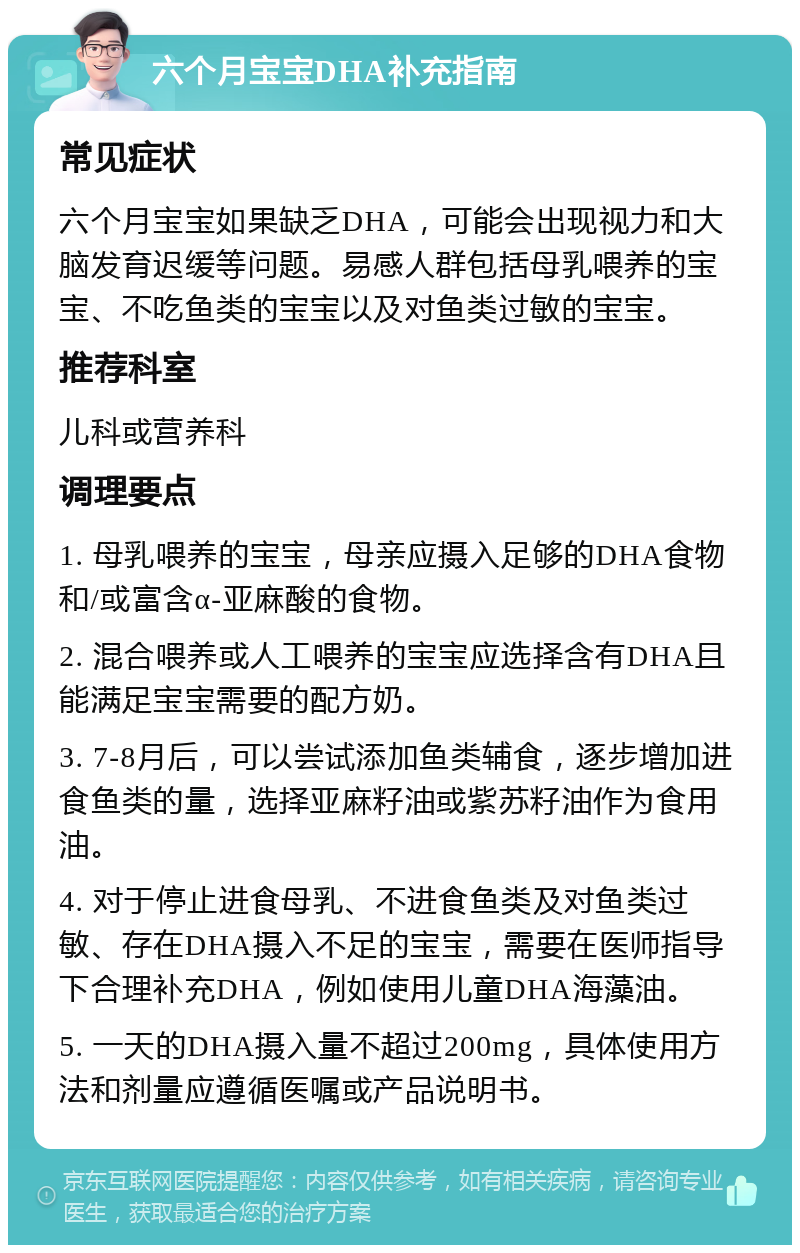 六个月宝宝DHA补充指南 常见症状 六个月宝宝如果缺乏DHA，可能会出现视力和大脑发育迟缓等问题。易感人群包括母乳喂养的宝宝、不吃鱼类的宝宝以及对鱼类过敏的宝宝。 推荐科室 儿科或营养科 调理要点 1. 母乳喂养的宝宝，母亲应摄入足够的DHA食物和/或富含α-亚麻酸的食物。 2. 混合喂养或人工喂养的宝宝应选择含有DHA且能满足宝宝需要的配方奶。 3. 7-8月后，可以尝试添加鱼类辅食，逐步增加进食鱼类的量，选择亚麻籽油或紫苏籽油作为食用油。 4. 对于停止进食母乳、不进食鱼类及对鱼类过敏、存在DHA摄入不足的宝宝，需要在医师指导下合理补充DHA，例如使用儿童DHA海藻油。 5. 一天的DHA摄入量不超过200mg，具体使用方法和剂量应遵循医嘱或产品说明书。