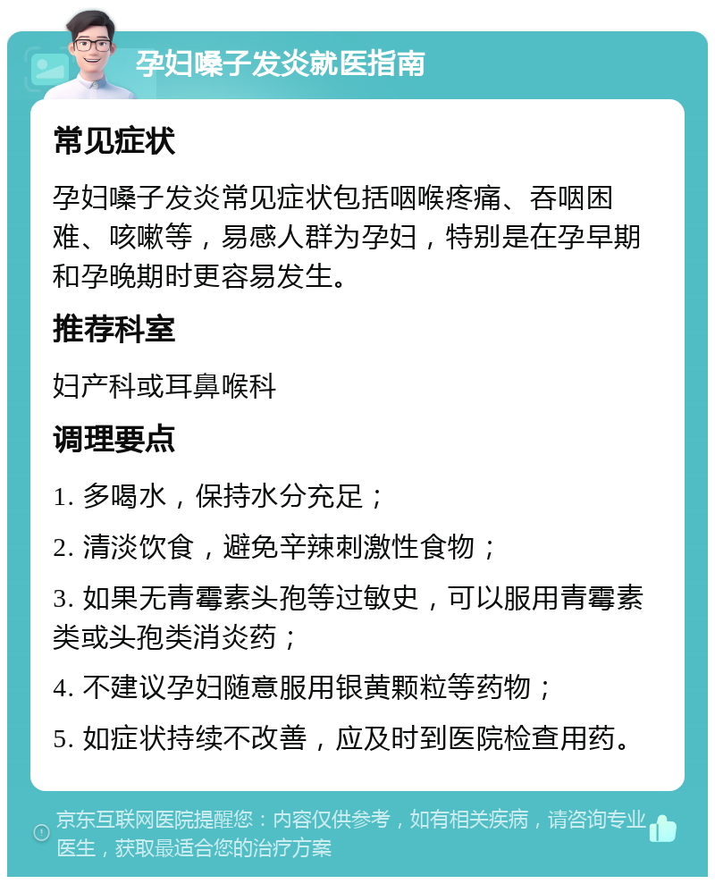 孕妇嗓子发炎就医指南 常见症状 孕妇嗓子发炎常见症状包括咽喉疼痛、吞咽困难、咳嗽等，易感人群为孕妇，特别是在孕早期和孕晚期时更容易发生。 推荐科室 妇产科或耳鼻喉科 调理要点 1. 多喝水，保持水分充足； 2. 清淡饮食，避免辛辣刺激性食物； 3. 如果无青霉素头孢等过敏史，可以服用青霉素类或头孢类消炎药； 4. 不建议孕妇随意服用银黄颗粒等药物； 5. 如症状持续不改善，应及时到医院检查用药。