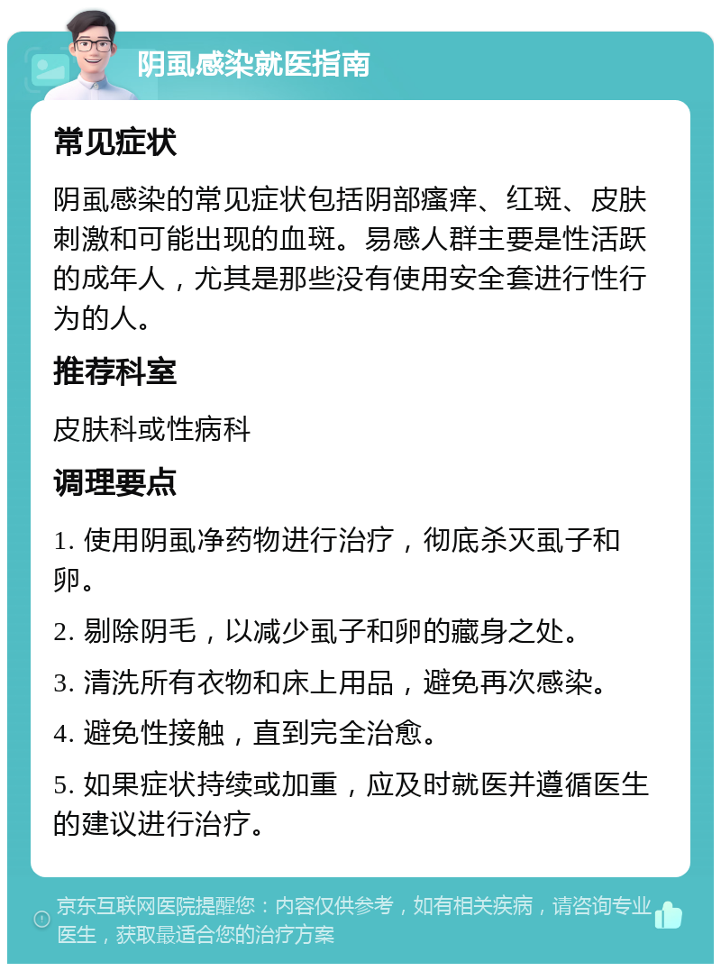 阴虱感染就医指南 常见症状 阴虱感染的常见症状包括阴部瘙痒、红斑、皮肤刺激和可能出现的血斑。易感人群主要是性活跃的成年人，尤其是那些没有使用安全套进行性行为的人。 推荐科室 皮肤科或性病科 调理要点 1. 使用阴虱净药物进行治疗，彻底杀灭虱子和卵。 2. 剔除阴毛，以减少虱子和卵的藏身之处。 3. 清洗所有衣物和床上用品，避免再次感染。 4. 避免性接触，直到完全治愈。 5. 如果症状持续或加重，应及时就医并遵循医生的建议进行治疗。