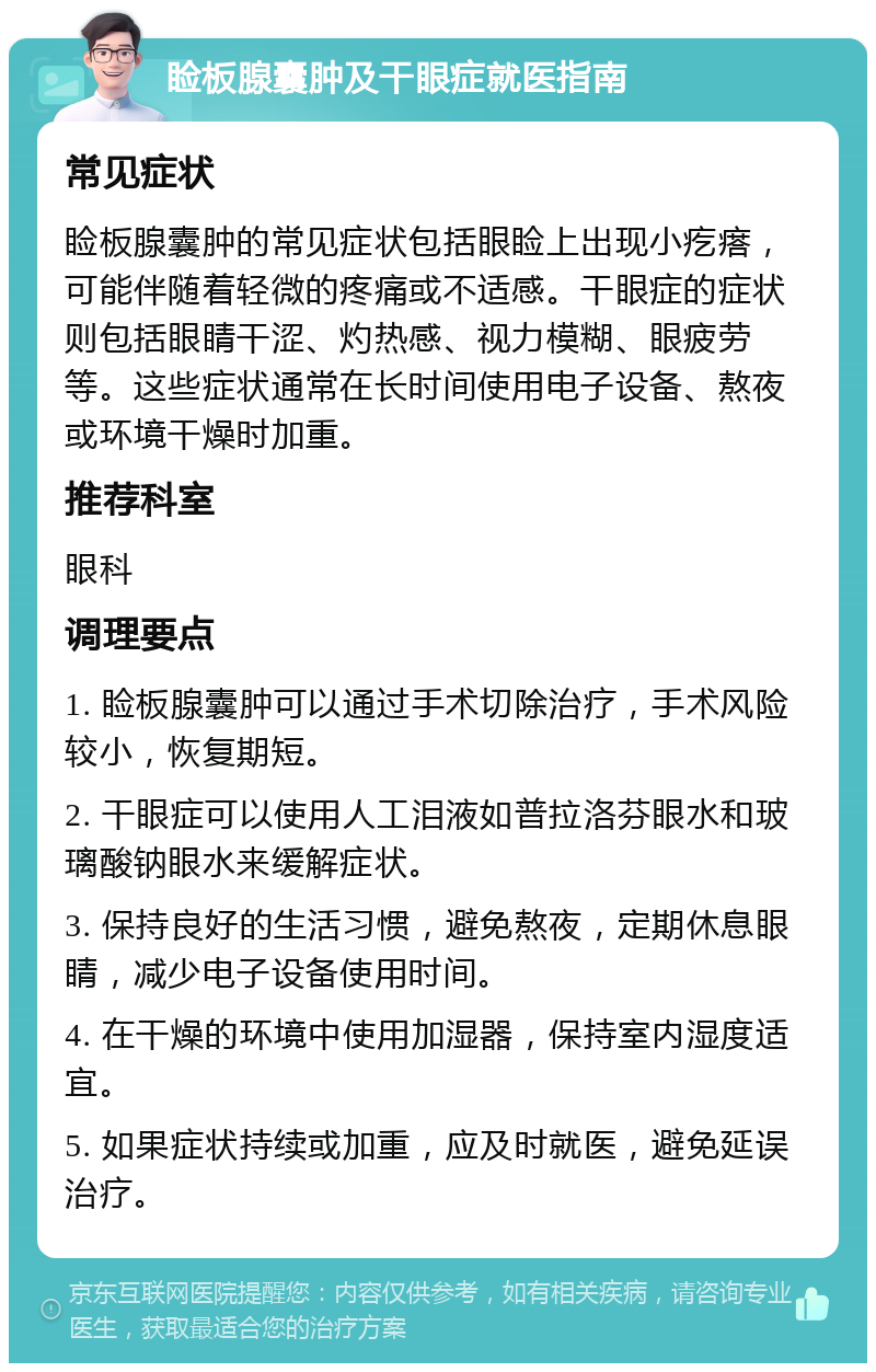 睑板腺囊肿及干眼症就医指南 常见症状 睑板腺囊肿的常见症状包括眼睑上出现小疙瘩，可能伴随着轻微的疼痛或不适感。干眼症的症状则包括眼睛干涩、灼热感、视力模糊、眼疲劳等。这些症状通常在长时间使用电子设备、熬夜或环境干燥时加重。 推荐科室 眼科 调理要点 1. 睑板腺囊肿可以通过手术切除治疗，手术风险较小，恢复期短。 2. 干眼症可以使用人工泪液如普拉洛芬眼水和玻璃酸钠眼水来缓解症状。 3. 保持良好的生活习惯，避免熬夜，定期休息眼睛，减少电子设备使用时间。 4. 在干燥的环境中使用加湿器，保持室内湿度适宜。 5. 如果症状持续或加重，应及时就医，避免延误治疗。