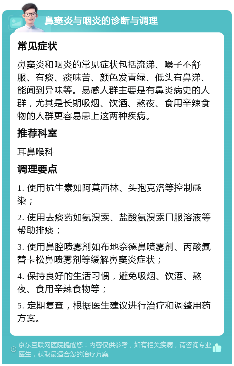 鼻窦炎与咽炎的诊断与调理 常见症状 鼻窦炎和咽炎的常见症状包括流涕、嗓子不舒服、有痰、痰味苦、颜色发青绿、低头有鼻涕、能闻到异味等。易感人群主要是有鼻炎病史的人群，尤其是长期吸烟、饮酒、熬夜、食用辛辣食物的人群更容易患上这两种疾病。 推荐科室 耳鼻喉科 调理要点 1. 使用抗生素如阿莫西林、头孢克洛等控制感染； 2. 使用去痰药如氨溴索、盐酸氨溴索口服溶液等帮助排痰； 3. 使用鼻腔喷雾剂如布地奈德鼻喷雾剂、丙酸氟替卡松鼻喷雾剂等缓解鼻窦炎症状； 4. 保持良好的生活习惯，避免吸烟、饮酒、熬夜、食用辛辣食物等； 5. 定期复查，根据医生建议进行治疗和调整用药方案。