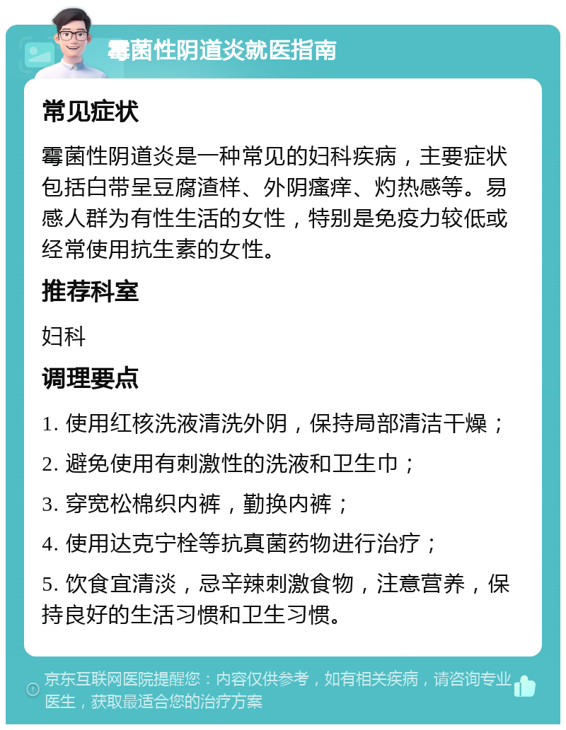 霉菌性阴道炎就医指南 常见症状 霉菌性阴道炎是一种常见的妇科疾病，主要症状包括白带呈豆腐渣样、外阴瘙痒、灼热感等。易感人群为有性生活的女性，特别是免疫力较低或经常使用抗生素的女性。 推荐科室 妇科 调理要点 1. 使用红核洗液清洗外阴，保持局部清洁干燥； 2. 避免使用有刺激性的洗液和卫生巾； 3. 穿宽松棉织内裤，勤换内裤； 4. 使用达克宁栓等抗真菌药物进行治疗； 5. 饮食宜清淡，忌辛辣刺激食物，注意营养，保持良好的生活习惯和卫生习惯。