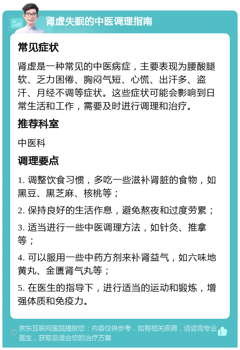 肾虚失眠的中医调理指南 常见症状 肾虚是一种常见的中医病症，主要表现为腰酸腿软、乏力困倦、胸闷气短、心慌、出汗多、盗汗、月经不调等症状。这些症状可能会影响到日常生活和工作，需要及时进行调理和治疗。 推荐科室 中医科 调理要点 1. 调整饮食习惯，多吃一些滋补肾脏的食物，如黑豆、黑芝麻、核桃等； 2. 保持良好的生活作息，避免熬夜和过度劳累； 3. 适当进行一些中医调理方法，如针灸、推拿等； 4. 可以服用一些中药方剂来补肾益气，如六味地黄丸、金匮肾气丸等； 5. 在医生的指导下，进行适当的运动和锻炼，增强体质和免疫力。