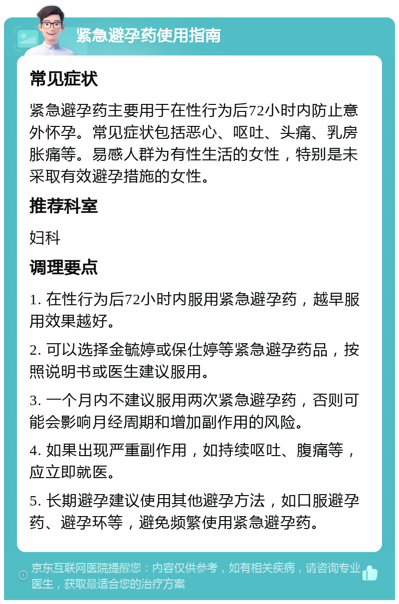 紧急避孕药使用指南 常见症状 紧急避孕药主要用于在性行为后72小时内防止意外怀孕。常见症状包括恶心、呕吐、头痛、乳房胀痛等。易感人群为有性生活的女性，特别是未采取有效避孕措施的女性。 推荐科室 妇科 调理要点 1. 在性行为后72小时内服用紧急避孕药，越早服用效果越好。 2. 可以选择金毓婷或保仕婷等紧急避孕药品，按照说明书或医生建议服用。 3. 一个月内不建议服用两次紧急避孕药，否则可能会影响月经周期和增加副作用的风险。 4. 如果出现严重副作用，如持续呕吐、腹痛等，应立即就医。 5. 长期避孕建议使用其他避孕方法，如口服避孕药、避孕环等，避免频繁使用紧急避孕药。