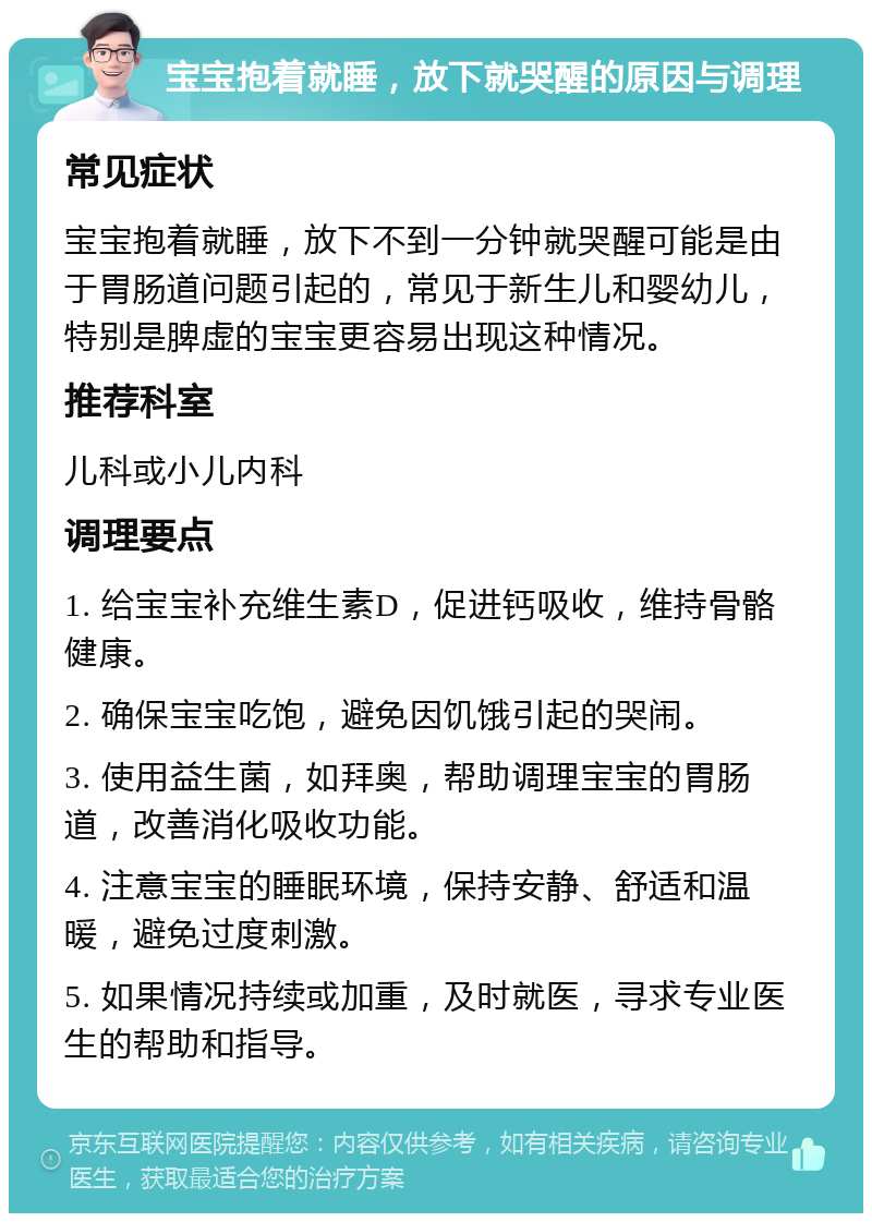 宝宝抱着就睡，放下就哭醒的原因与调理 常见症状 宝宝抱着就睡，放下不到一分钟就哭醒可能是由于胃肠道问题引起的，常见于新生儿和婴幼儿，特别是脾虚的宝宝更容易出现这种情况。 推荐科室 儿科或小儿内科 调理要点 1. 给宝宝补充维生素D，促进钙吸收，维持骨骼健康。 2. 确保宝宝吃饱，避免因饥饿引起的哭闹。 3. 使用益生菌，如拜奥，帮助调理宝宝的胃肠道，改善消化吸收功能。 4. 注意宝宝的睡眠环境，保持安静、舒适和温暖，避免过度刺激。 5. 如果情况持续或加重，及时就医，寻求专业医生的帮助和指导。