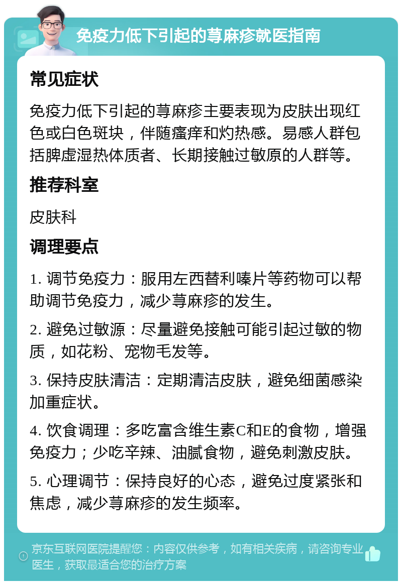 免疫力低下引起的荨麻疹就医指南 常见症状 免疫力低下引起的荨麻疹主要表现为皮肤出现红色或白色斑块，伴随瘙痒和灼热感。易感人群包括脾虚湿热体质者、长期接触过敏原的人群等。 推荐科室 皮肤科 调理要点 1. 调节免疫力：服用左西替利嗪片等药物可以帮助调节免疫力，减少荨麻疹的发生。 2. 避免过敏源：尽量避免接触可能引起过敏的物质，如花粉、宠物毛发等。 3. 保持皮肤清洁：定期清洁皮肤，避免细菌感染加重症状。 4. 饮食调理：多吃富含维生素C和E的食物，增强免疫力；少吃辛辣、油腻食物，避免刺激皮肤。 5. 心理调节：保持良好的心态，避免过度紧张和焦虑，减少荨麻疹的发生频率。