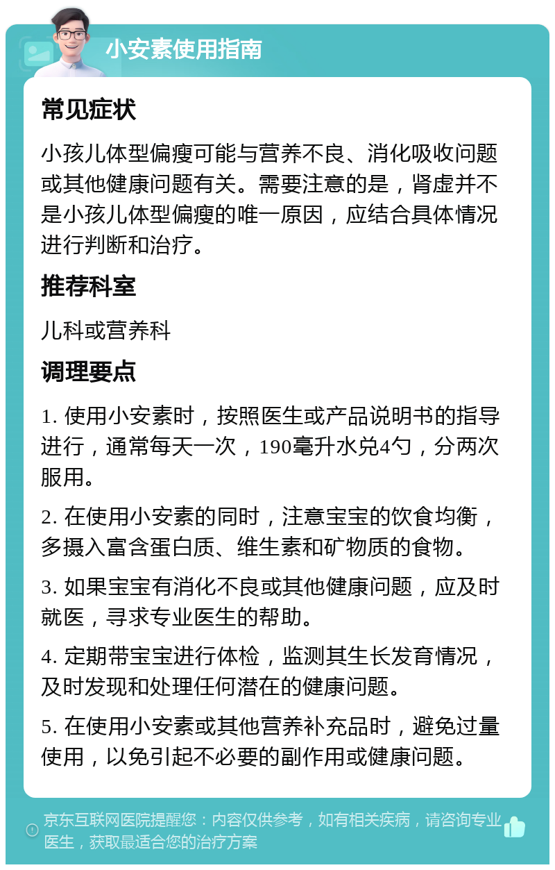 小安素使用指南 常见症状 小孩儿体型偏瘦可能与营养不良、消化吸收问题或其他健康问题有关。需要注意的是，肾虚并不是小孩儿体型偏瘦的唯一原因，应结合具体情况进行判断和治疗。 推荐科室 儿科或营养科 调理要点 1. 使用小安素时，按照医生或产品说明书的指导进行，通常每天一次，190毫升水兑4勺，分两次服用。 2. 在使用小安素的同时，注意宝宝的饮食均衡，多摄入富含蛋白质、维生素和矿物质的食物。 3. 如果宝宝有消化不良或其他健康问题，应及时就医，寻求专业医生的帮助。 4. 定期带宝宝进行体检，监测其生长发育情况，及时发现和处理任何潜在的健康问题。 5. 在使用小安素或其他营养补充品时，避免过量使用，以免引起不必要的副作用或健康问题。