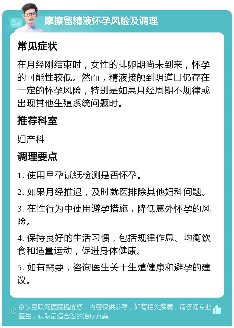 摩擦留精液怀孕风险及调理 常见症状 在月经刚结束时，女性的排卵期尚未到来，怀孕的可能性较低。然而，精液接触到阴道口仍存在一定的怀孕风险，特别是如果月经周期不规律或出现其他生殖系统问题时。 推荐科室 妇产科 调理要点 1. 使用早孕试纸检测是否怀孕。 2. 如果月经推迟，及时就医排除其他妇科问题。 3. 在性行为中使用避孕措施，降低意外怀孕的风险。 4. 保持良好的生活习惯，包括规律作息、均衡饮食和适量运动，促进身体健康。 5. 如有需要，咨询医生关于生殖健康和避孕的建议。