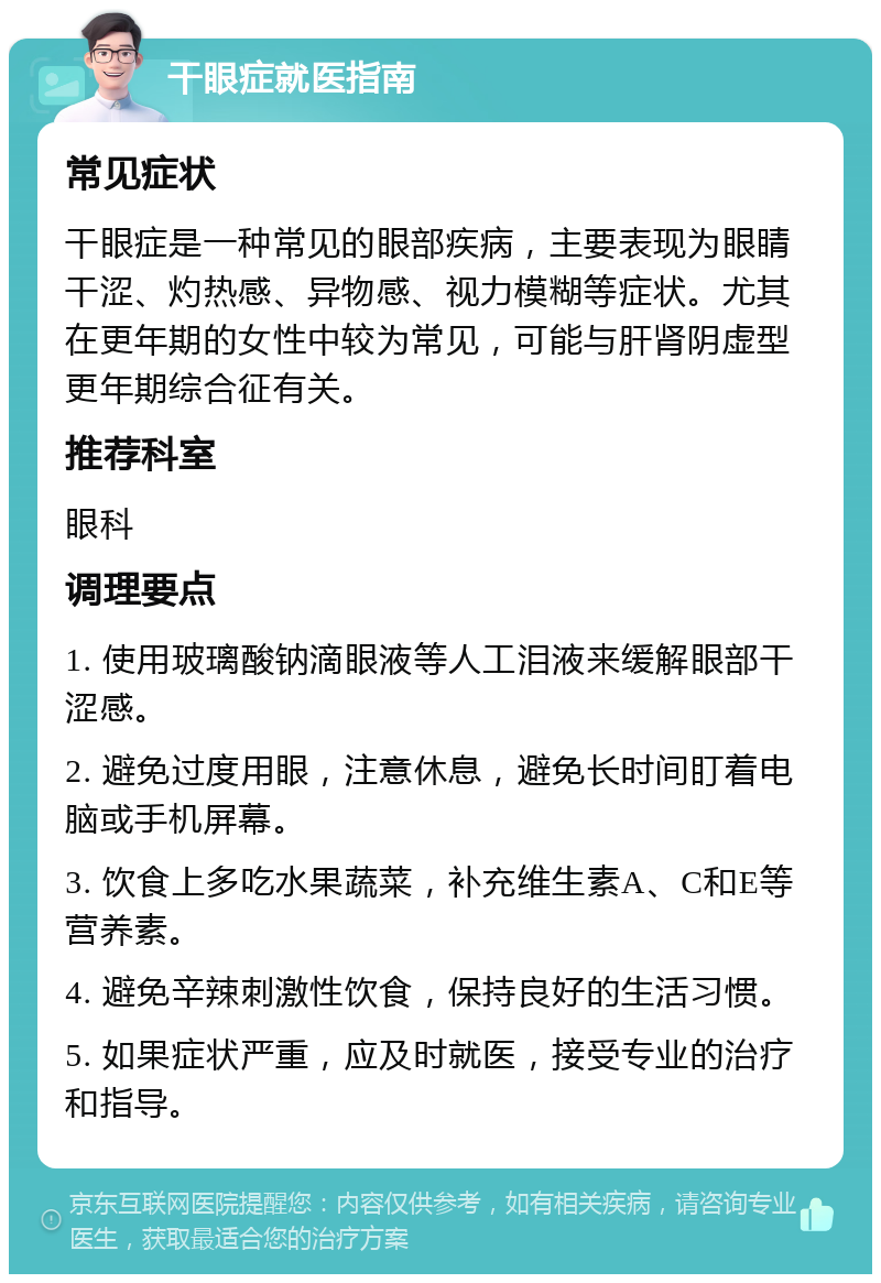 干眼症就医指南 常见症状 干眼症是一种常见的眼部疾病，主要表现为眼睛干涩、灼热感、异物感、视力模糊等症状。尤其在更年期的女性中较为常见，可能与肝肾阴虚型更年期综合征有关。 推荐科室 眼科 调理要点 1. 使用玻璃酸钠滴眼液等人工泪液来缓解眼部干涩感。 2. 避免过度用眼，注意休息，避免长时间盯着电脑或手机屏幕。 3. 饮食上多吃水果蔬菜，补充维生素A、C和E等营养素。 4. 避免辛辣刺激性饮食，保持良好的生活习惯。 5. 如果症状严重，应及时就医，接受专业的治疗和指导。