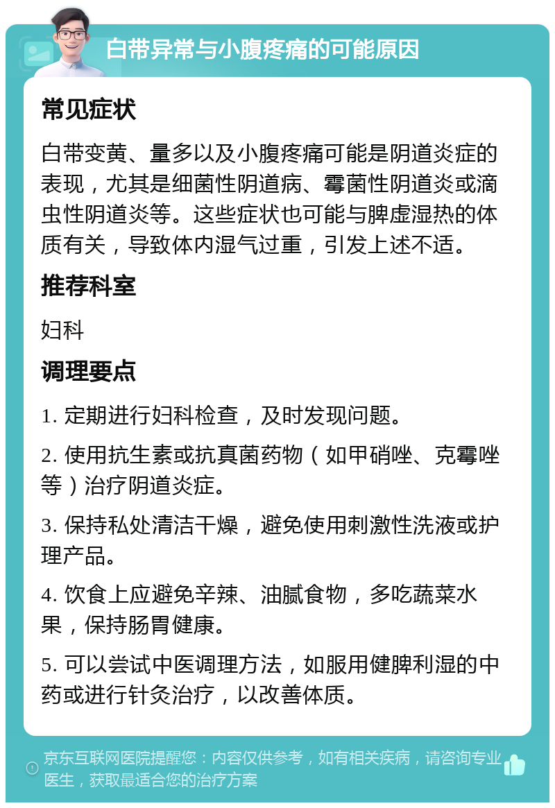 白带异常与小腹疼痛的可能原因 常见症状 白带变黄、量多以及小腹疼痛可能是阴道炎症的表现，尤其是细菌性阴道病、霉菌性阴道炎或滴虫性阴道炎等。这些症状也可能与脾虚湿热的体质有关，导致体内湿气过重，引发上述不适。 推荐科室 妇科 调理要点 1. 定期进行妇科检查，及时发现问题。 2. 使用抗生素或抗真菌药物（如甲硝唑、克霉唑等）治疗阴道炎症。 3. 保持私处清洁干燥，避免使用刺激性洗液或护理产品。 4. 饮食上应避免辛辣、油腻食物，多吃蔬菜水果，保持肠胃健康。 5. 可以尝试中医调理方法，如服用健脾利湿的中药或进行针灸治疗，以改善体质。