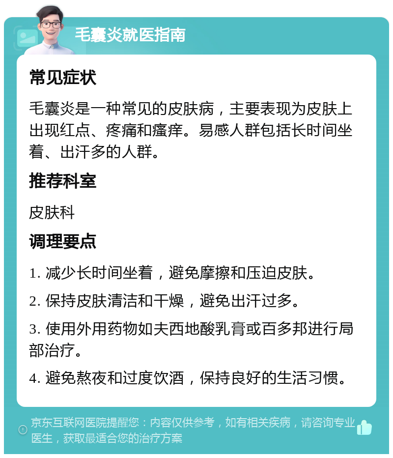 毛囊炎就医指南 常见症状 毛囊炎是一种常见的皮肤病，主要表现为皮肤上出现红点、疼痛和瘙痒。易感人群包括长时间坐着、出汗多的人群。 推荐科室 皮肤科 调理要点 1. 减少长时间坐着，避免摩擦和压迫皮肤。 2. 保持皮肤清洁和干燥，避免出汗过多。 3. 使用外用药物如夫西地酸乳膏或百多邦进行局部治疗。 4. 避免熬夜和过度饮酒，保持良好的生活习惯。