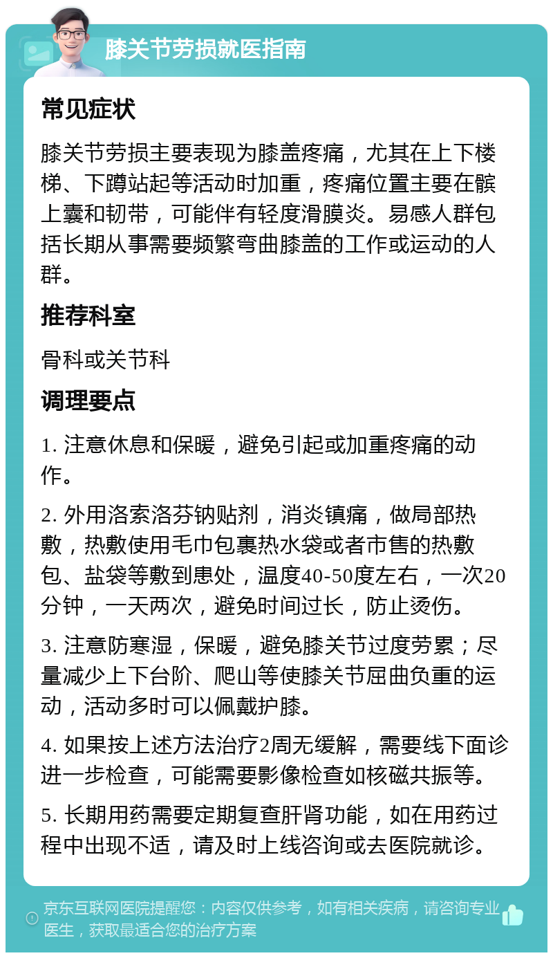 膝关节劳损就医指南 常见症状 膝关节劳损主要表现为膝盖疼痛，尤其在上下楼梯、下蹲站起等活动时加重，疼痛位置主要在髌上囊和韧带，可能伴有轻度滑膜炎。易感人群包括长期从事需要频繁弯曲膝盖的工作或运动的人群。 推荐科室 骨科或关节科 调理要点 1. 注意休息和保暖，避免引起或加重疼痛的动作。 2. 外用洛索洛芬钠贴剂，消炎镇痛，做局部热敷，热敷使用毛巾包裹热水袋或者市售的热敷包、盐袋等敷到患处，温度40-50度左右，一次20分钟，一天两次，避免时间过长，防止烫伤。 3. 注意防寒湿，保暖，避免膝关节过度劳累；尽量减少上下台阶、爬山等使膝关节屈曲负重的运动，活动多时可以佩戴护膝。 4. 如果按上述方法治疗2周无缓解，需要线下面诊进一步检查，可能需要影像检查如核磁共振等。 5. 长期用药需要定期复查肝肾功能，如在用药过程中出现不适，请及时上线咨询或去医院就诊。