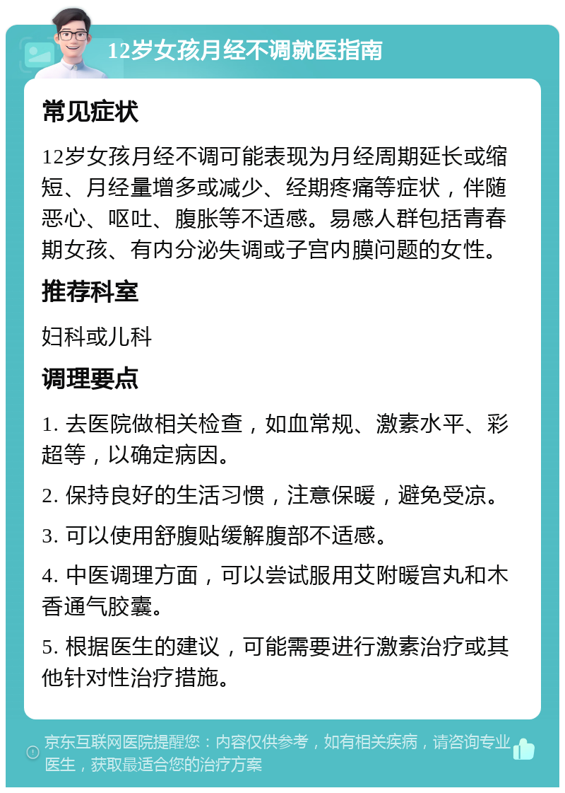 12岁女孩月经不调就医指南 常见症状 12岁女孩月经不调可能表现为月经周期延长或缩短、月经量增多或减少、经期疼痛等症状，伴随恶心、呕吐、腹胀等不适感。易感人群包括青春期女孩、有内分泌失调或子宫内膜问题的女性。 推荐科室 妇科或儿科 调理要点 1. 去医院做相关检查，如血常规、激素水平、彩超等，以确定病因。 2. 保持良好的生活习惯，注意保暖，避免受凉。 3. 可以使用舒腹贴缓解腹部不适感。 4. 中医调理方面，可以尝试服用艾附暖宫丸和木香通气胶囊。 5. 根据医生的建议，可能需要进行激素治疗或其他针对性治疗措施。