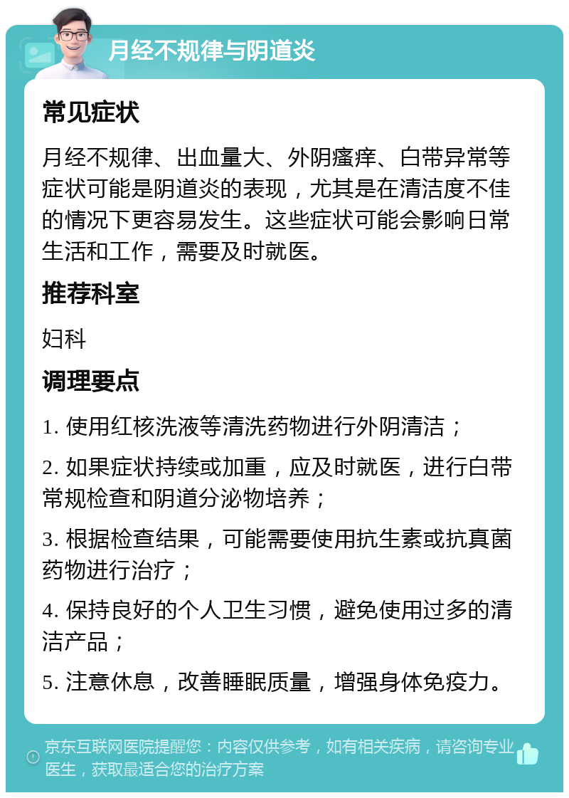 月经不规律与阴道炎 常见症状 月经不规律、出血量大、外阴瘙痒、白带异常等症状可能是阴道炎的表现，尤其是在清洁度不佳的情况下更容易发生。这些症状可能会影响日常生活和工作，需要及时就医。 推荐科室 妇科 调理要点 1. 使用红核洗液等清洗药物进行外阴清洁； 2. 如果症状持续或加重，应及时就医，进行白带常规检查和阴道分泌物培养； 3. 根据检查结果，可能需要使用抗生素或抗真菌药物进行治疗； 4. 保持良好的个人卫生习惯，避免使用过多的清洁产品； 5. 注意休息，改善睡眠质量，增强身体免疫力。