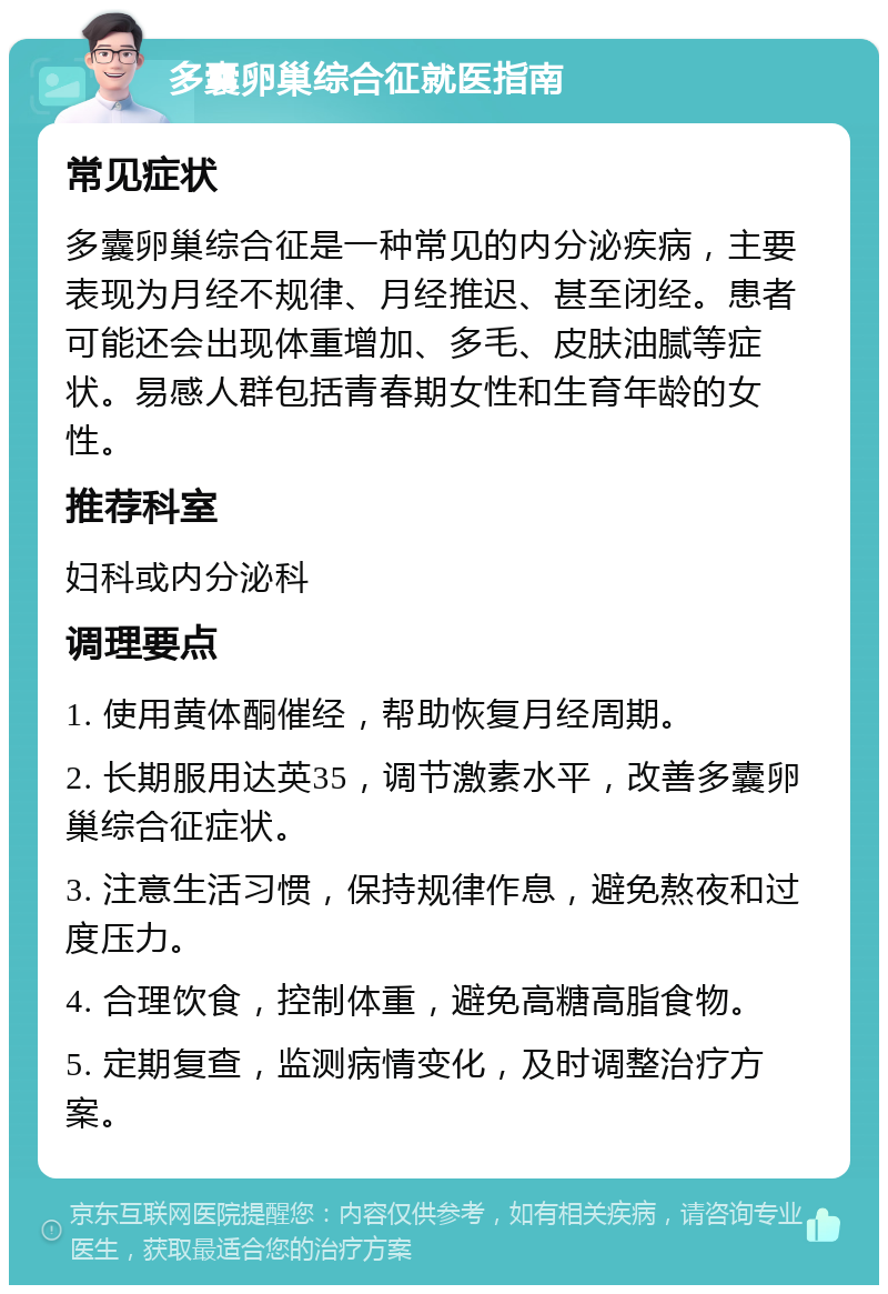 多囊卵巢综合征就医指南 常见症状 多囊卵巢综合征是一种常见的内分泌疾病，主要表现为月经不规律、月经推迟、甚至闭经。患者可能还会出现体重增加、多毛、皮肤油腻等症状。易感人群包括青春期女性和生育年龄的女性。 推荐科室 妇科或内分泌科 调理要点 1. 使用黄体酮催经，帮助恢复月经周期。 2. 长期服用达英35，调节激素水平，改善多囊卵巢综合征症状。 3. 注意生活习惯，保持规律作息，避免熬夜和过度压力。 4. 合理饮食，控制体重，避免高糖高脂食物。 5. 定期复查，监测病情变化，及时调整治疗方案。