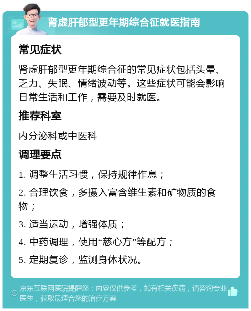 肾虚肝郁型更年期综合征就医指南 常见症状 肾虚肝郁型更年期综合征的常见症状包括头晕、乏力、失眠、情绪波动等。这些症状可能会影响日常生活和工作，需要及时就医。 推荐科室 内分泌科或中医科 调理要点 1. 调整生活习惯，保持规律作息； 2. 合理饮食，多摄入富含维生素和矿物质的食物； 3. 适当运动，增强体质； 4. 中药调理，使用“慈心方”等配方； 5. 定期复诊，监测身体状况。