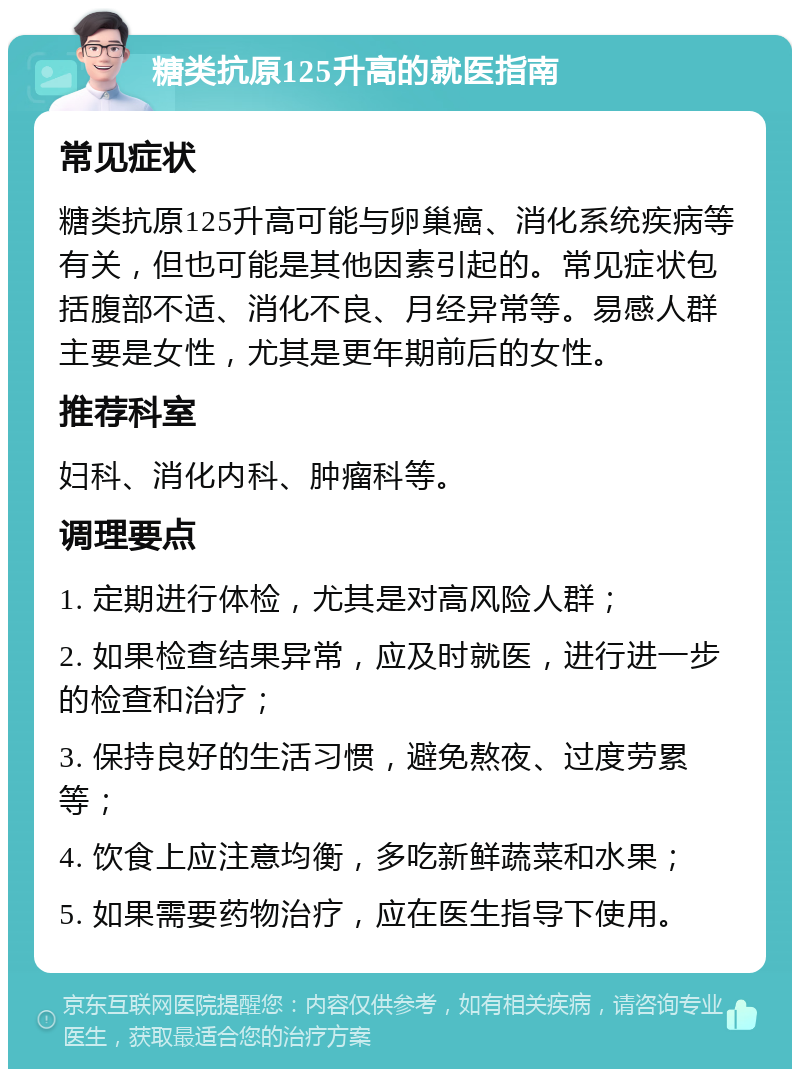 糖类抗原125升高的就医指南 常见症状 糖类抗原125升高可能与卵巢癌、消化系统疾病等有关，但也可能是其他因素引起的。常见症状包括腹部不适、消化不良、月经异常等。易感人群主要是女性，尤其是更年期前后的女性。 推荐科室 妇科、消化内科、肿瘤科等。 调理要点 1. 定期进行体检，尤其是对高风险人群； 2. 如果检查结果异常，应及时就医，进行进一步的检查和治疗； 3. 保持良好的生活习惯，避免熬夜、过度劳累等； 4. 饮食上应注意均衡，多吃新鲜蔬菜和水果； 5. 如果需要药物治疗，应在医生指导下使用。